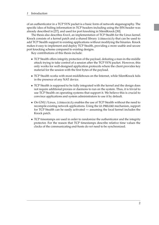 1 Introduction 
of an authenticator in a TCP SYN packet is a basic form of network steganography. The 
specific idea of hiding information in TCP headers including using the ISN header was 
already described in [27], and used for port knocking in SilentKnock [30]. 
The thesis also describes Knock, an implementation of TCP Stealth for the Linux kernel. 
Knock consists of a kernel patch and a shared library libknockify that can be used to 
add TCP Stealth support to existing applications without modifying the binaries. Knock 
makes it easy to implement and deploy TCP Stealth, providing a more usable and secure 
port knocking scheme compared to existing designs. 
Key contributions of this thesis include: 
 TCP Stealth offers integrity protection of the payload, defeating a man-in-the-middle 
attack trying to take control of a session after the TCP SYN packet. However, this 
only works for well-designed application protocols where the client provides key 
material for the session with the first bytes of the payload. 
 TCP Stealth works with most middleboxes on the Internet, while SilentKnock fails 
in the presence of any NAT device. 
 TCP Stealth is supposed to be fully integrated with the kernel and the design does 
not require additional proxies or daemons to run on the system. Thus, it is trivial to 
use TCP Stealth on operating systems that support it. We believe this is crucial to 
convince applications and system administrators to use it by default. 
 On GNU/Linux, libknockify enables the use of TCP Stealth without the need to 
recompile existing network applications. Using the LD PRELOAD mechanism, support 
for TCP Stealth can be easily activated — assuming the local kernel includes the 
Knock patch. 
 TCP timestamps are used in order to randomize the authenticator and the integrity 
protector. For the reason that TCP timestamps describe relative time values the 
clocks of the communicating end-hosts do not need to be synchronized. 
2 
 
