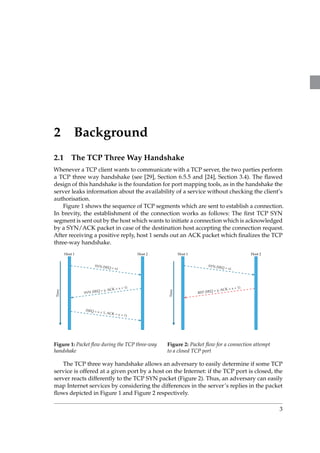 2 Background 
2.1 The TCP ThreeWay Handshake 
Whenever a TCP client wants to communicate with a TCP server, the two parties perform 
a TCP three way handshake (see [29], Section 6.5.5 and [24], Section 3.4). The flawed 
design of this handshake is the foundation for port mapping tools, as in the handshake the 
server leaks information about the availability of a service without checking the client’s 
authorisation. 
Figure 1 shows the sequence of TCP segments which are sent to establish a connection. 
In brevity, the establishment of the connection works as follows: The first TCP SYN 
segment is sent out by the host which wants to initiate a connection which is acknowledged 
by a SYN/ACK packet in case of the destination host accepting the connection request. 
After receiving a positive reply, host 1 sends out an ACK packet which finalizes the TCP 
three-way handshake. 
Host 1 Host 2 
Time 
SYN (SEQ = x) 
SYN (SEQ = y, ACK = x + 1) 
(SEQ = x + 1, ACK = y + 1) 
Figure 1: Packet flow during the TCP three-way 
handshake 
Host 1 Host 2 
Time 
SYN (SEQ = x) 
RST (SEQ = y, ACK = x + 1) 
Figure 2: Packet flow for a connection attempt 
to a closed TCP port 
The TCP three way handshake allows an adversary to easily determine if some TCP 
service is offered at a given port by a host on the Internet: if the TCP port is closed, the 
server reacts differently to the TCP SYN packet (Figure 2). Thus, an adversary can easily 
map Internet services by considering the differences in the server’s replies in the packet 
flows depicted in Figure 1 and Figure 2 respectively. 
3 
 