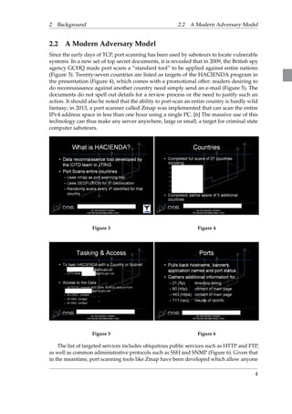 2 Background 2.2 A Modern Adversary Model 
2.2 A Modern Adversary Model 
Since the early days of TCP, port scanning has been used by saboteurs to locate vulnerable 
systems. In a new set of top secret documents, it is revealed that in 2009, the British spy 
agency GCHQ made port scans a “standard tool” to be applied against entire nations 
(Figure 3). Twenty-seven countries are listed as targets of the HACIENDA program in 
the presentation (Figure 4), which comes with a promotional offer: readers desiring to 
do reconnaissance against another country need simply send an e-mail (Figure 5). The 
documents do not spell out details for a review process or the need to justify such an 
action. It should also be noted that the ability to port-scan an entire country is hardly wild 
fantasy; in 2013, a port scanner called Zmap was implemented that can scan the entire 
IPv4 address space in less than one hour using a single PC. [6] The massive use of this 
technology can thus make any server anywhere, large or small, a target for criminal state 
computer saboteurs. 
Figure 3 Figure 4 
Figure 5 Figure 6 
The list of targeted services includes ubiquitous public services such as HTTP and FTP, 
as well as common administrative protocols such as SSH and SNMP (Figure 6). Given that 
in the meantime, port scanning tools like Zmap have been developed which allow anyone 
4 
 