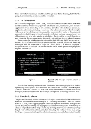 2 Background 2.2 A Modern Adversary Model 
to do comprehensive scans, it is not the technology used that is shocking, but rather the 
gargantuan scale and pervasiveness of the operation. 
2.2.1 The Enemy Online 
In addition to simple port scans, GCHQ also downloads so-called banners and other 
readily available information (Figure 6). A banner is data, usually text, sent by some 
applications when connecting to an associated port; this often indicates system and 
application information, including version and other information useful when looking for 
vulnerable services. Doing reconnaissance at the massive scale revealed in the documents 
demonstrates that the goal is to perform active collection and map vulnerable services 
ubiquitiously, not to go after specific targets. Rather than the cliche of merely listening to 
everything, the documents presented show active interaction with networks and systems. 
By preparing for attacks against services offered via SSH and SNMP, the spy agency 
targets critical infrastructure such as systems used for network operations. As shown 
in the past with the penetration of Belgacom [1] and Stellar [23], when an employee’s 
computer system or network credentials may be useful, those systems and people are 
targeted and attacked. 
Figure 7 Figure 8: CNE stands for Computer Network Ex-ploitation. 
The database resulting from the scans is then shared with other spy agencies of the Five 
Eyes spying club (Figure 7), which includes the United States, Canada, United Kingdom, 
Australia and New Zealand. MAILORDER is described in the documents as a secure 
transport protocol used between the Five Eyes spy agencies to exchange collected data. 
2.2.2 Every Device a Target 
The process of scanning entire countries and looking for vulnerable network infrastructure 
to exploit is consistent with the meta-goal of ”Mastering the Internet”, which is also the 
name of a GCHQ cable-tapping program. These spy agencies try to attack every possible 
system they can, presumably as it might provide access to further systems. Systems may be 
attacked simply because they might eventually create a path towards a valuable espionage 
target, even without actionable information indicating this will ever be the case. Using 
this logic, every device is a target for colonization, as each successfully exploited target is 
5 
 