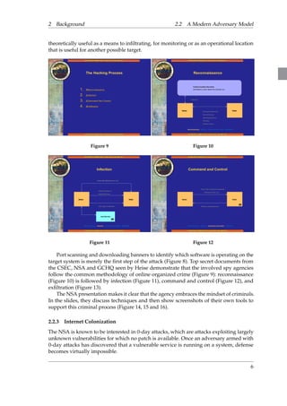 2 Background 2.2 A Modern Adversary Model 
theoretically useful as a means to infiltrating, for monitoring or as an operational location 
that is useful for another possible target. 
Figure 9 Figure 10 
Figure 11 Figure 12 
Port scanning and downloading banners to identify which software is operating on the 
target system is merely the first step of the attack (Figure 8). Top secret documents from 
the CSEC, NSA and GCHQ seen by Heise demonstrate that the involved spy agencies 
follow the common methodology of online organized crime (Figure 9): reconnaissance 
(Figure 10) is followed by infection (Figure 11), command and control (Figure 12), and 
exfiltration (Figure 13). 
The NSA presentation makes it clear that the agency embraces the mindset of criminals. 
In the slides, they discuss techniques and then show screenshots of their own tools to 
support this criminal process (Figure 14, 15 and 16). 
2.2.3 Internet Colonization 
The NSA is known to be interested in 0-day attacks, which are attacks exploiting largely 
unknown vulnerabilities for which no patch is available. Once an adversary armed with 
0-day attacks has discovered that a vulnerable service is running on a system, defense 
becomes virtually impossible. 
6 
 