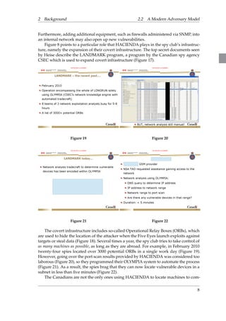2 Background 2.2 A Modern Adversary Model 
Furthermore, adding additional equipment, such as firewalls administered via SNMP, into 
an internal network may also open up new vulnerabilities. 
Figure 8 points to a particular role that HACIENDA plays in the spy club’s infrastruc-ture, 
namely the expansion of their covert infrastructure. The top secret documents seen 
by Heise describe the LANDMARK program, a program by the Canadian spy agency 
CSEC which is used to expand covert infrastructure (Figure 17). 
Figure 19 Figure 20 
Figure 21 Figure 22 
The covert infrastructure includes so-called Operational Relay Boxes (ORBs), which 
are used to hide the location of the attacker when the Five Eyes launch exploits against 
targets or steal data (Figure 18). Several times a year, the spy club tries to take control of 
as many machines as possible, as long as they are abroad. For example, in February 2010 
twenty-four spies located over 3000 potential ORBs in a single work day (Figure 19). 
However, going over the port scan results provided by HACIENDA was considered too 
laborous (Figure 20), so they programmed their OLYMPIA system to automate the process 
(Figure 21). As a result, the spies brag that they can now locate vulnerable devices in a 
subnet in less than five minutes (Figure 22). 
The Canadians are not the only ones using HACIENDA to locate machines to com- 
8 
 