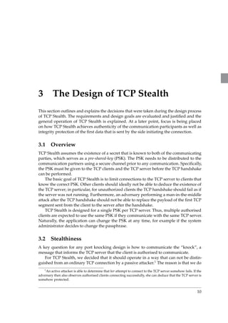 3 The Design of TCP Stealth 
This section outlines and explains the decisions that were taken during the design process 
of TCP Stealth. The requirements and design goals are evaluated and justified and the 
general operation of TCP Stealth is explained. At a later point, focus is being placed 
on how TCP Stealth achieves authenticity of the communication participants as well as 
integrity protection of the first data that is sent by the side initiating the connection. 
3.1 Overview 
TCP Stealth assumes the existence of a secret that is known to both of the communicating 
parties, which serves as a pre-shared-key (PSK). The PSK needs to be distributed to the 
communication partners using a secure channel prior to any communication. Specifically, 
the PSK must be given to the TCP clients and the TCP server before the TCP handshake 
can be performed. 
The basic goal of TCP Stealth is to limit connections to the TCP server to clients that 
know the correct PSK. Other clients should ideally not be able to deduce the existence of 
the TCP server; in particular, for unauthorized clients the TCP handshake should fail as if 
the server was not running. Furthermore, an adversary performing a man-in-the-middle 
attack after the TCP handshake should not be able to replace the payload of the first TCP 
segment sent from the client to the server after the handshake. 
TCP Stealth is designed for a single PSK per TCP server. Thus, multiple authorised 
clients are expected to use the same PSK if they communicate with the same TCP server. 
Naturally, the application can change the PSK at any time, for example if the system 
administrator decides to change the passphrase. 
3.2 Stealthiness 
A key question for any port knocking design is how to communicate the “knock”, a 
message that informs the TCP server that the client is authorised to communicate. 
For TCP Stealth, we decided that it should operate in a way that can not be distin-guished 
from an ordinary TCP connection by a passive attacker.1 The reason is that we do 
1An active attacker is able to determine that her attempt to connect to the TCP server somehow fails. If the 
adversary then also observes authorised clients connecting successfully, she can deduce that the TCP server is 
somehow protected. 
10 
 
