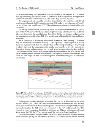 3 The Design of TCP Stealth 3.2 Stealthiness 
not want to needlessly alert network security middleware to the presence of TCP Stealth. 
Also, by not sending any unusual traffic, TCP Stealth is more likely to work in the presence 
of firewalls and other systems that may filter traffic they consider abnormal. 
The requirement for a stealthy operation immediately rules out the possibility of 
sending specially crafted additional data, such as a UDP packet or any other special “knock” 
packet. In fact, even an additional TCP SYN might raise suspicion and thus should not be 
permitted. 
For a truly stealthy knock, the security token has to be embedded in the TCP SYN 
part of the TCP three way handshake. Providing the security token later would enable an 
adversary to perform the handshake and thus detect that the port is open, and providing 
the security token outside of the TCP SYN would create additional traffic that could raise 
suspicion. 
As TCP Stealth is to be stealthy, it is obvious that the TCP SYN used by TCP Stealth 
may not structually deviate from ordinary TCP SYN packets. Comparing the TCP header 
fields (see Figure 27) with their predefined values and meanings according to RFC793 [24] 
it follows that only the sequence number can be used in order to covertly transmit in-formation: 
Source and destination port as well as the window size, the flags and the 
checksum cannot be altered without destroying the semantics of the SYN packet, and 
the acknowledgement number, data offset and the urgent pointer are defined to be zero 
when the SYN flag is set. This leaves the sequence number the only good place to hide 
information. 
0 1 2 3 4 5 6 7 8 9 10 11 12 13 14 15 16 17 18 19 20 21 22 23 24 25 26 27 28 29 30 31 
Source Port Destination Port 
Sequence Number 
Acknowledgement Number 
Data 
Offset Reserved URG 
AC 
K 
PSH 
RST 
SYN 
FIN 
Window 
Checksum Urgent Pointer 
Options 
hhhhhhhhhhhhhhhhhhhhhhhhhhhhhhhh 
hh 
hhhh hhhh hhhh hhhh hhhh hhhh hhhh Figure 27: TCP header fields as defined per RFC793 [24], section 3.1.), colored according to their predefined 
values in a SYN segment – red fields cannot be altered without changing the semantics of the connection 
request, gray fields are defined to be zero, green fields can be chosen arbitrarily, white fields are optional 
The sequence number conveyed by the first SYN packet is referred to as the initial 
sequence number (ISN). Thus, TCP Stealth interprets the value of the ISN as a security 
token; its value must match the result of a specific calculation involving the PSK, thereby 
demonstrating that the TCP client is in possession of the PSK and thus authorised to 
connect. In case a connecting client fails to set the correct ISN and is thus assumed to not 
know about the PSK, the TCP server reacts as if the port were closed (see Figure 2). 
The main limitation of using the ISN for the security token is that this limits the security 
token to 32 bits, giving the adversary a chance of 1 : 232 to access the service without 
11 
 