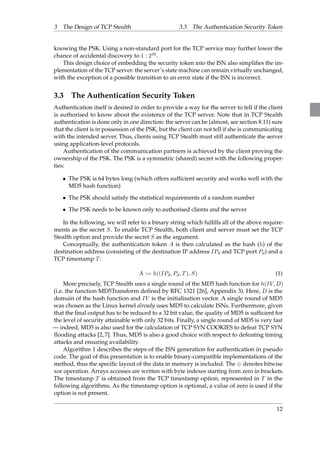 3 The Design of TCP Stealth 3.3 The Authentication Security Token 
knowing the PSK. Using a non-standard port for the TCP service may further lower the 
chance of accidental discovery to 1 : 248. 
This design choice of embedding the security token into the ISN also simplifies the im-plementation 
of the TCP server: the server’s state machine can remain virtually unchanged, 
with the exception of a possible transition to an error state if the ISN is incorrect. 
3.3 The Authentication Security Token 
Authentication itself is desired in order to provide a way for the server to tell if the client 
is authorised to know about the existence of the TCP server. Note that in TCP Stealth 
authentication is done only in one direction: the server can be (almost, see section 8.11) sure 
that the client is in possession of the PSK, but the client can not tell if she is communicating 
with the intended server. Thus, clients using TCP Stealth must still authenticate the server 
using application-level protocols. 
Authentication of the communication partners is achieved by the client proving the 
ownership of the PSK. The PSK is a symmetric (shared) secret with the following proper-ties: 
 The PSK is 64 bytes long (which offers sufficient security and works well with the 
MD5 hash function) 
 The PSK should satisfy the statistical requirements of a random number 
 The PSK needs to be known only to authorised clients and the server 
In the following, we will refer to a binary string which fulfills all of the above require-ments 
as the secret S. To enable TCP Stealth, both client and server must set the TCP 
Stealth option and provide the secret S as the argument. 
Conceptually, the authentication token A is then calculated as the hash (h) of the 
destination address (consisting of the destination IP address IPd and TCP port Pd) and a 
TCP timestamp T: 
A := h((IPd; Pd; T); S) (1) 
More precisely, TCP Stealth uses a single round of the MD5 hash function for h(IV;D) 
(i.e. the function MD5Transform defined by RFC 1321 [26], Appendix 3). Here, D is the 
domain of the hash function and IV is the initialisation vector. A single round of MD5 
was chosen as the Linux kernel already uses MD5 to calculate ISNs. Furthermore, given 
that the final output has to be reduced to a 32 bit value, the quality of MD5 is sufficient for 
the level of security attainable with only 32 bits. Finally, a single round of MD5 is very fast 
— indeed, MD5 is also used for the calculation of TCP SYN COOKIES to defeat TCP SYN 
flooding attacks [2, 7]. Thus, MD5 is also a good choice with respect to defeating timing 
attacks and ensuring availability. 
Algorithm 1 describes the steps of the ISN generation for authentication in pseudo 
code. The goal of this presentation is to enable binary-compatible implementations of the 
method, thus the specific layout of the data in memory is included. The  denotes bitwise 
xor operation. Arrays accesses are written with byte indexes starting from zero in brackets. 
The timestamp T is obtained from the TCP timestamp option, represented in T in the 
following algorithms. As the timestamp option is optional, a value of zero is used if the 
option is not present. 
12 
 