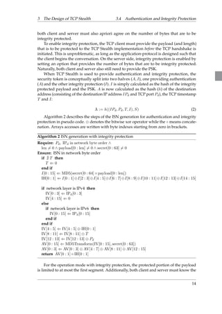 3 The Design of TCP Stealth 3.4 Authentication and Integrity Protection 
both client and server must also apriori agree on the number of bytes that are to be 
integrity protected. 
To enable integrity protection, the TCP client must provide the payload (and length) 
that is to be protected to the TCP Stealth implementation before the TCP handshake is 
initiated. This is unproblematic, as long as the application-protocol is designed such that 
the client begins the conversation. On the server side, integrity protection is enabled by 
setting an option that provides the number of bytes that are to be integrity protected. 
Naturally, both client and server also still need to provide the PSK. 
When TCP Stealth is used to provide authentication and integrity protection, the 
security token is conceptually split into two halves (A; I), one providing authentication 
(A) and the other integrity protection (I). I is simply calculated as the hash of the integrity 
protected payload and the PSK. A is now calculated as the hash (h) of the destination 
address (consisting of the destination IP address IPd and TCP port Pd), the TCP timestamp 
T and I: 
A := h((IPd; Pd; T; I); S) (2) 
Algorithm 2 describes the steps of the ISN generation for authentication and integrity 
protection in pseudo code.  denotes the bitwise xor operator while the  means concate-nation. 
Arrays accesses are written with byte indexes starting from zero in brackets. 
Algorithm 2 ISN generation with integrity protection 
Require: Pd; IPd in network byte order ^ 
len6= 0 ^ payload[0 : len]6= 0 ^ secret[0 : 63]6= 0 
Ensure: ISN in network byte order 
if @ T then 
T ( 0 
end if 
I[0 : 15] ( MD5(secret[0 : 64]  payload[0 : len]) 
IH[0 : 1] ( I[0 : 1]I[2 : 3]I[4 : 5]I[6 : 7]I[8 : 9]I[10 : 11]I[12 : 13]I[14 : 15] 
if network layer is IPv4 then 
IV[0 : 3] ( IPd[0 : 3] 
IV[4 : 15] ( 0 
else 
if network layer is IPv6 then 
IV[0 : 15] ( IPd[0 : 15] 
end if 
end if 
IV[4 : 5] ( IV[4 : 5]  IH[0 : 1] 
IV[8 : 11] ( IV[8 : 11]  T 
IV[12 : 13] ( IV[12 : 13]  Pd 
AV[0 : 15] ( MD5Transform(IV[0 : 15]; secret[0 : 63]) 
AV[0 : 3] ( AV[0 : 3]  AV[4 : 7]  AV[8 : 11]  AV[12 : 15] 
return AV[0 : 1]  IH[0 : 1] 
For the operation mode with integrity protection, the protected portion of the payload 
is limited to at most the first segment. Additionally, both client and server must know the 
14 
 
