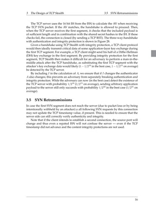 3 The Design of TCP Stealth 3.5 SYN Retransmissions 
The TCP server uses the 16 bit IH from the ISN to calculate the AV when receiving 
the TCP SYN packet. If the AV matches, the handshake is allowed to proceed. Then, 
when the TCP server receives the first segment, it checks that the included payload is 
of sufficient length and in combination with the shared secret hashes to the IH. If these 
checks fail, the connection is closed (by sending a TCP RST). The three-way-handshake 
with authentication and integrity protection is shown in Figure 28. 
Given a handshake using TCP Stealth with integrity protection, a TCP client protocol 
would then ideally transmit critical data of some application-layer key exchange during 
the first TCP segment. For example, a TCP client might send his half of a Diffie-Hellman 
(DH) key exchange in the first segment. By providing integrity protection for the first 
segment, TCP Stealth then makes it difficult for an adversary to perform a man-in-the-middle 
attack after the TCP handshake, as substituting the first TCP segment with the 
attacker’s key exchange data would likely (11=216 in the best case, 11=215 on average) 
be detected by the TCP server. 
By including I in the calculation of A, we ensure that if I changes the authenticator 
A also changes; this prevents an adversary from separately breaking authentication and 
integrity protection. While the adversary can now (in the best case) detect the existence of 
the TCP server with probability 1=216 (1=215 on average), sending arbitrary application 
payload to the server still only succeeds with probability 1=232 in the best case (1=231 on 
average). 
3.5 SYN Retransmissions 
In case the first SYN segment does not reach the server (due to packet loss or by being 
intentionally withheld by an attacker) a all following SYN requests by this connection 
may not update the TCP timestamp value, if present. This is needed to ensure that the 
server side can still correctly verify authenticity and integrity. 
Note that if the client intends to establish a second connection, the source port will 
change and thus even a repated ISN will not confuse the server — even if the TCP 
timestamp did not advance and the content integrity protections are not used. 
16 
 