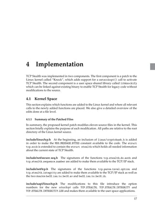 4 Implementation 
TCP Stealth was implemented in two components. The first component is a patch to the 
Linux kernel called “Knock”, which adds support for a setsockopt() call to activate 
TCP Stealth. The second component is a user space shared library called libknockify 
which can be linked against existing binary to enable TCP Stealth for legacy code without 
modifications to the source. 
4.1 Kernel Space 
This section explains which functions are added to the Linux kernel and where all relevant 
calls to the newly added functions are placed. We also give a detailed overview of the 
edits done at a file level. 
4.1.1 Summary of the Patched Files 
In summary, the proposed kernel patch modifies eleven source files in the kernel. This 
section briefly explains the purpose of each modification. All paths are relative to the root 
directory of the Linux kernel source. 
include/linux/tcp.h At the beginning, an inclusion of linux/cryptohash.h is added 
in order to make the MD5 MESSAGE BYTES constant available to the code. The struct 
tcp sock is extended to contain the struct stealth which holds all needed information 
about the current state of TCP Stealth. 
include/net/secure seq.h The signatures of the functions tcp stealth do auth and 
tcp stealth sequence number are added to make them available to the TCP/IP stack. 
include/net/tcp.h The signatures of the functions tcp parse tsval option and 
tcp stealth integrity are added to make them available to the TCP/IP stack as well as 
the two macros be32 isn to be16 av and be32 isn to be16 ih. 
include/uapi/linux/tcp.h The modifications to this file introduce the option 
numbers for the new setsockopt calls TCP STEALTH, TCP STEALTH INTEGRITY and 
TCP STEALTH INTEGRITIY LEN and makes them available to the user space applications. 
17 
 