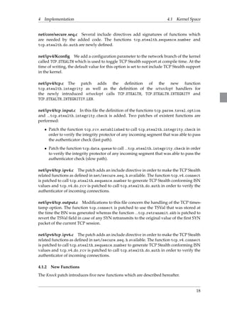 4 Implementation 4.1 Kernel Space 
net/core/secure seq.c Several include directives add signatures of functions which 
are needed by the added code. The functions tcp stealth sequence number and 
tcp stealth do auth are newly defined. 
net/ipv4/Kconfig We add a configuration parameter to the network branch of the kernel 
called TCP STEALTH which is used to toggle TCP Stealth support at compile time. At the 
time of writing, the default value for this option is set to not include TCP Stealth support 
in the kernel. 
net/ipv4/tcp.c The patch adds the definition of the new function 
tcp stealth integrity as well as the definition of the setsockopt handlers for 
the newly introduced setsockopt calls TCP STEALTH, TCP STEALTH INTEGRITY and 
TCP STEALTH INTEGRITIY LEN. 
net/ipv4/tcp input.c In this file the definition of the functions tcp parse tsval option 
and tcp stealth integrity check is added. Two patches of existent functions are 
performed: 
 Patch the function tcp rcv established to call tcp stealth integrity check in 
order to verify the integrity protector of any incoming segment that was able to pass 
the authenticator check (fast path). 
 Patch the function tcp data queue to call tcp stealth integrity check in order 
to verify the integrity protector of any incoming segment that was able to pass the 
authenticator check (slow path). 
net/ipv4/tcp ipv4.c The patch adds an include directive in order to make the TCP Stealth 
related functions as defined in net/secure seq.h available. The function tcp v4 connect 
is patched to call tcp stealth sequence number to generate TCP Stealth conforming ISN 
values and tcp v4 do rcv is patched to call tcp stealth do auth in order to verify the 
authenticator of incoming connections. 
net/ipv4/tcp output.c Modifications to this file concern the handling of the TCP times-tamp 
option. The function tcp connect is patched to use the TSVal that was stored at 
the time the ISN was generated whereas the function tcp retransmit skb is patched to 
revert the TSVal field in case of any SYN retransmits to the original value of the first SYN 
packet of the current TCP session. 
net/ipv6/tcp ipv6.c The patch adds an include directive in order to make the TCP Stealth 
related functions as defined in net/secure seq.h available. The function tcp v4 connect 
is patched to call tcp stealth sequence number to generate TCP Stealth conforming ISN 
values and tcp v4 do rcv is patched to call tcp stealth do auth in order to verify the 
authenticator of incoming connections. 
4.1.2 New Functions 
The Knock patch introduces five new functions which are described hereafter. 
18 
 