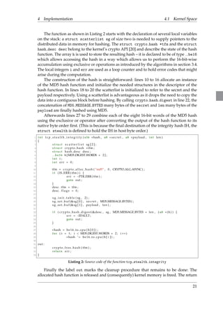 4 Implementation 4.1 Kernel Space 
The function as shown in Listing 2 starts with the declaration of several local variables 
on the stack: a struct scatterlist sg of size two is needed to supply pointers to the 
distributed data in memory for hashing. The struct crypto hash *tfm and the struct 
hash desc desc belong to the kernel’s crypto API [20] and describe the state of the hash 
function. The array h is used to store the resulting hash – it is declared to be of type be16 
which allows accessing the hash in a way which allows us to perform the 16-bit-wise 
accumulation using exclusive or operations as introduced by the algorithms in section 3.4. 
The local integers i and err are used as a loop counter and to hold error codes that might 
arise during the computation. 
The construction of the hash is straightforward: lines 10 to 16 allocate an instance 
of the MD5 hash function and initialize the needed structures in the descriptor of the 
hash function. In lines 18 to 20 the scatterlist is initialized to refer to the secret and the 
payload respectively. Using a scatterlist is advantageous as it drops the need to copy the 
data into a contiguous block before hashing. By calling crypto hash digest in line 22, the 
concatenation of MD5 MESSAGE BYTES many bytes of the secret and len many bytes of the 
payload are finally hashed using MD5. 
Afterwards lines 27 to 29 combine each of the eight 16-bit words of the MD5 hash 
using the exclusive or operator after converting the output of the hash function to its 
native byte order first. (This is because the final destination of the integrity hash IH, the 
struct stealth is defined to hold the IH in host byte order.) 
1 int t c p s t e a l t h i n t e g r i t y ( u16 hash , u8  s e c r e t , u8 payload , int len ) 
2 f 
3 s t ruc t s c a t t e r l i s t sg [ 2 ] ; 
4 s t ruc t crypto hash tfm ; 
5 s t ruc t hash desc desc ; 
6 be16 h[MD5 DIGEST WORDS  2 ] ; 
7 int i ; 
8 int e r r = 0 ; 
9 
10 tfm = c rypto a l l oc ha sh ( ”md5” , 0 , CRYPTO ALG ASYNC) ; 
11 i f ( IS ERR ( tfm) ) f 
12 e r r = PTR ERR( tfm) ; 
13 goto out ; 
14 g 
15 desc . tfm = tfm ; 
16 desc . f l a g s = 0 ; 
17 
18 s g i n i t t a b l e ( sg , 2) ; 
19 s g s e t buf (sg [ 0 ] , s e c r e t , MD5 MESSAGE BYTES) ; 
20 s g s e t buf (sg [ 1 ] , payload , len ) ; 
21 
22 i f ( c rypto ha sh dige s t (desc , sg , MD5 MESSAGE BYTES + len , ( u8 )h) ) f 
23 e r r = EFAULT; 
24 goto out ; 
25 g 
26 
27 hash = be16 to cpu (h [ 0 ] ) ; 
28 for ( i = 1 ; i  MD5 DIGEST WORDS  2 ; i ++) 
29 hash ˆ= be16 to cpu (h[ i ] ) ; 
30 
31 out : 
32 c rypto f r e e ha sh ( tfm) ; 
33 return e r r ; 
34 g 
Listing 2: Source code of the function tcp stealth integrity 
Finally the label out marks the cleanup procedure that remains to be done: The 
allocated hash function is released and (consequently) kernel memory is freed. The return 
21 
 