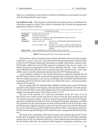 4 Implementation 4.1 Kernel Space 
value err is initialized to zero and thus is still zero if hashing was successful or an error 
code if hashing failed for some reason. 
tcp stealth do auth This function is called by the server side in order to authenticate the 
connection request of a client. This is done by checking if the AV meets the requirements 
imposed by sections 3.3 and 3.4. 
tcp stealth do auth 
Declaration include/net/secure seq.h 
Definition net/core/secure seq.c 
Xrefs tcp parse tsval option, tcp stealth sequence number, printk 
Callees tcp v4 do rcv, tcp v6 do rcv 
Parameters struct sock *sk a pointer to a TCP Stealth enabled listening socket 
struct sock 
struct sk buff *skb a pointer to a struct sk buff which holds the 
contents of the SYN packet whose ISN should be 
checked 
Return Value zero if authentication was successful, nonzero otherwise 
Table 3: Summary of function tcp stealth do auth 
The function as shown in Listing 3 starts with the allocation of the local stack variables. 
A pointer to a struct tcp sock *tp is derived from the general-purpose socket in order 
to have the TCP Stealth related state information available. Afterwards, a pointer to the 
TCP header within the received SYN segment is assigned to the struct tcphdr *th. 
Finally space for two big endian 32-bit words is allocated: The first be32 isn holds a 
copy of the ISN received by the server in network byte order and the second be32 hash 
will be used to store the authenticator derived from the TCP Stealth parameters. 
As (according to sections 3.3 and 3.4) the timestamp is needed to calculate the AV, 
the TCP header options of the received SYN segment need to be parsed. This is done in 
line 9 by calling tcp parse tsval option which places the result (the TSVal field of the 
timestamp option) in host byte order in the tsval field of the struct stealth associated 
with the TCP socket tp. 
The one-setting of the TCP STEALTH MODE INTEGRITY LEN bit in the current TCP Stealth 
operation mode indicates that integrity protection should be performed – thus the second 
16-bit word of the ISN is used as the integrity hash IH for payload protection once the first 
segment carrying data arrives. This is done in lines 11 to 12. 
The core of the function is to verify the correctness of the AV. Lines 14 to 34 
first check if the current socket uses IPv4 or IPv6 as network layer protocol and call 
tcp stealth sequence number in order to compute the expected AV from the TCP Stealth 
parameters (destination IP and port of the incoming SYN segment, timestamp and PSK). 
The parameters for the called function are derived from the the IP and TCP headers of the 
incoming packet/segment using the ip hdr and ipv6 hdr macros provided by the kernel. 
In case of a network layer protocol different from IPv4 or IPv6, a warning is printed into 
the local kernel log file (dmesg) and the authentication consequently fails by returning 
one. 
The result of the computation (AV) stored in hash is then checked against the AV sent 
by the client. If integrity protection is enabled, only the first 16-bit words of the calculated 
and the received AV are compared. Otherwise, if only authentication should be provided, 
the full 32-bits of the AVs are computed. If the respective comparison yields true, zero 
22 
 