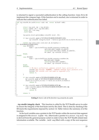 4 Implementation 4.1 Kernel Space 
is returned to signal a successful authentication to the calling function. Lines 36 to 44 
implement the compare logic. If the function end is reached, one is returned in order to 
indicate that authentication has failed. 
1 u32 t cp s t e a l th do auth ( s t ruc t sock sk , s t ruc t sk buf f skb ) 
2 f 
3 
4 s t ruc t t cp sock tp = t cp sk ( sk ) ; 
5 s t ruc t tcphdr th = tcp hdr ( skb ) ; 
6 be32 i sn = thseq ; 
7 be32 hash ; 
8 
9 t cp pa r s e t s v a l opt i o n (tps t e a l t h . t sva l , th ) ; 
10 
11 i f ( tps t e a l t h .mode  TCP STEALTH MODE INTEGRITY LEN) 
12 tps t e a l t h . int e g r i t y ha sh = be16 to cpu ( b e 3 2 i sn t o b e 1 6 ih ( i sn ) ) ; 
13 
14 switch ( tpine t conn . i c s k i n e t . sk . sk fami ly ) f 
15 # i f IS ENABLED(CONFIG IPV6 ) 
16 case PF INET6 : 
17 hash = cpu to be32 ( t cp s teal th sequence number ( sk , 
18 ipv6 hdr ( skb )daddr . s6 addr32 , 
19 s i z eof ( ipv6 hdr ( skb )daddr . s6 addr32 ) , 
20 thdest , tps t e a l t h . t s v a l ) ) ; 
21 break ; 
22 # endif 
23 case PF INET : 
24 hash = cpu to be32 ( t cp s teal th sequence number ( sk , 
25 ip hdr ( skb )daddr , 
26 s i z eof ( ip hdr ( skb )daddr ) , 
27 thdest , tps t e a l t h . t s v a l ) ) ; 
28 break ; 
29 defaul t : 
30 / We don ’ t a u t h e n t i c a t e unknown ne two r k l a y e r p r o t o c o l s / 
31 pr intk ( ”TCP S t e a l t h : WARNING  Unknown network l aye r protocol , n n” ) ; 
32 pr intk ( ”TCP s t e a l t h wi l l not work as expected !nn” ) ; 
33 return 1 ; 
34 g 
35 
36 i f ( tps t e a l t h .mode  TCP STEALTH MODE AUTH  
37 tps t e a l t h .mode  TCP STEALTH MODE INTEGRITY LEN  
38 ( be 3 2 i sn to be 1 6 av ( i sn ) == be 3 2 i sn to be 1 6 av ( hash ) ) ) 
39 return 0 ; 
40 
41 i f ( tps t e a l t h .mode  TCP STEALTH MODE AUTH  
42 ! ( tps t e a l t h .mode  TCP STEALTH MODE INTEGRITY LEN)  
43 ( i sn == hash ) ) 
44 return 0 ; 
45 
46 return 1 ; 
47 g 
Listing 3: Source code of the function tcp stealth do auth 
tcp stealth integrity check This function is called by the TCP Stealth server in order 
to ensure the integrity of the first bytes sent by the client. This is done by checking if the 
IH meets the requirements imposed by section 3.4. Table 4 shows the summary of of the 
function. 
In the local variables area a pointer to the TCP header within the received data segment 
is assigned to the struct tcphdr *th. Afterwards a pointer to a struct tcp sock *tp 
is derived from the general-purpose socket in order to have the TCP Stealth related state 
information available. The variable be32 seq filled with a copy of the next sequence 
23 
 