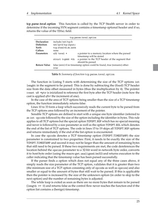 4 Implementation 4.1 Kernel Space 
tcp parse tsval option This function is called by the TCP Stealth server in order to 
determine if the incoming SYN segment contains a timestamp optional header and if so, 
returns the value of the TSVal field. 
tcp parse tsval option 
Declaration include/net/tcp.h 
Definition net/ipv4/tcp input.c 
Xrefs tcp stealth do auth 
Callees none 
Parameters u32 tsval * a pointer to a memory location where the parsed 
timestamp will be stored 
struct tcphdr *th a pointer to the TCP header of the segment that 
should be parsed 
Return Value false (zero) if no timestamp option could be found, true (nonzero) other-wise 
Table 5: Summary of function tcp parse tsval option 
The function in Listing 5 starts with determining the size of the TCP options int 
lenght in the segment to be parsed. This is done by subtracting the (fixed) TCP header 
size from the data offset measured in bytes (thus the multiplication by 4). The pointer 
const u8 *ptr is inizialized to reference the first byte after the TCP header (note how the 
cast is applied after the increment of one). 
In the case of the area of TCP options being smaller than the size of a TCP timestamp 
option, the function immediately returns false. 
Lines 10 to 33 form a loop which successively reads the current byte to be parsed from 
the TCP options area followed by an increment of the pointer. 
Sensible TCP options are defined to start with a unique one byte identifier (referred to 
as int opcode followed by the size of the option including the identifier in bytes. This rule 
applies to all TCP options but the special option TCPOPT NOP which has no special meaning 
and never is followed by a size parameter as well as the option TCPOPT EOL which denotes 
the end of the list of TCP options. The code in lines 15 to 19 skips all TCPOPT NOP options 
and returns immediately if the end of the list option is encountered. 
In case the opcode denotes a TCP timestamp option (TCPOPT TIMESTAMP) the size 
parameter is constrained to two properties: First, it needs to be exactly the size of the 
TCPOPT TIMESTAMP and second it may not be larger than the amount of remaining bytes 
that still need to be parsed. If these two requirements are met, the code dereferences the 
location behind the opsize parameter to a 32-bit word in network byte order, converts 
it to host byte order (using the macro get unaligned be32) and returns execution to the 
caller indicating that the timestamp value has been parsed successfully. 
If the parser finds a option which does not equal any of the three cases above, it 
simply reads the size parameter of the TCP option, validates that it is greater than two 
(the minimum size of a TCP option consisting only of opcode as well as opsize) and also 
smaller or equal to the amount of bytes that still wait to be parsed. If this is applicable 
then the pointer is increased by the size of the unknown option (in order to skip to the 
next option) and the number of remaining bytes is adjusted. 
The while loop is exited as soon as there are no more bytes that remain to be parsed 
(length = 0) and returns false as the control flow never reaches the function end if the 
option list contains a (benign) timestamp. 
25 
 