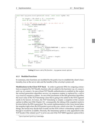 4 Implementation 4.1 Kernel Space 
1 const bool t cp pa r s e t s v a l opt i o n ( u32  t sva l , const s t ruc t tcphdr th ) 
2 f 
3 int length = ( thdof f  2)  s i z eof ( th ) ; 
4 const u8  pt r = ( const u8 ) ( th + 1) ; 
5 
6 / I f t h e TCP o p t i o n i s t o o s h o r t , we can s h o r t cut / 
7 i f ( length  TCPOLEN TIMESTAMP) 
8 return f a l s e ; 
9 
10 while ( length  0) f 
11 int opcode =  pt r ++; 
12 int ops ize ; 
13 
14 switch ( opcode ) f 
15 case TCPOPT EOL: 
16 return f a l s e ; 
17 case TCPOPT NOP: 
18 length; 
19 continue ; 
20 case TCPOPT TIMESTAMP: 
21 ops ize =  pt r ++; 
22 i f ( ops ize != TCPOLEN TIMESTAMP j j ops ize  length ) 
23 return f a l s e ; 
24  t s v a l = get unal igned be32 ( pt r ) ; 
25 return t rue ; 
26 defaul t : 
27 ops ize =  pt r ++; 
28 i f ( ops ize  2 j j ops ize  length ) 
29 return f a l s e ; 
30 g 
31 pt r += ops ize  2 ; 
32 length = ops ize ; 
33 g 
34 return f a l s e ; 
35 g 
Listing 5: Source code of the function tcp parse tsval option 
4.1.3 Modified Functions 
In summary, nine functions are modified by the patch, four to establish the client’s func-tionality, 
four at the server side and the handler of the setsockopt system call. 
Modifications to the Client TCP Stack In order to generate ISNs for outgoing connec-tions 
as required by TCP Stealth, function calls are added to the functions tcp v4 connect 
and tcp v6 connect. In case at least TCP Stealth authentication is enabled on the socket, 
the normal generation algorithm secure tcp sequence number is replaced by a call to 
tcp stealth sequence number. As one of the parameters of the ISN generation algorithm, 
the exact value of the TCP timestamp value that is going to be added to the SYN segment 
needs to be known. In Linux, the TCP timestamp is simply a snapshot of the current 
uptime in jiffies (see [18], Chapter 10) - consequently, the taking of the snapshot needs to 
be done before the ISN is generated. The current implementation in the Linux kernel takes 
the snapshot right when the SYN packet is put on the wire, which is too late. To complicate 
things, the kernel may decide that it sends out the SYN without a timestamp option even 
though it would be available. Precisely, the timestamp option is only appended to the 
TCP header if the related sysctl3 is set to one and if the TCP MD5 signature option [12] is 
3/proc/sys/net/ipv4/tcp timestamps 
26 
 