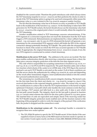 4 Implementation 4.1 Kernel Space 
disabled for the current socket. Therefore the patch introduces code which always stores 
the TCP timestamp snapshot in struct stealth and then performs the checks in order to 
decide if the TCP timestamp option is going to be used and consequently either passes the 
timestamp value or a zero constant to the tcp stealth sequence number function. 
The fact that the timestamp value has to be known as early as possible to TCP Stealth 
leads to the modification of the function tcp connect: As the timestamp is taken before ISN 
generation for TCP Stealth sockets, the kernel should always use the timestamp value held 
by struct stealth at the original point where it would normally obtain the snapshot for 
the TCP timestamp. 
Another modification related to TCP timestamps concerns retransmissions. If the 
SYN segment of a connection request does not reach the destination host the TCP stack 
triggers a SYN retransmit. Retransmissions are implemented by a timer callback function 
named tcp retransmit skb. In case of a SYN retransmit the kernel will generate a new 
timestamp for the retransmitted SYN segment which still holds the ISN of the original 
connection attempt potentially breaking TCP Stealth. The patch edits the retransmission 
function to check if the socket on which the SYN loss occurred operates in TCP Stealth 
mode. If appropriate, the original timestamp from struct stealth is reused, if not, the 
new SYN segment is constructed to contain a fresh timestamp. 
Modifications to the server TCP stack The additions to the server are twofold: The first 
piece enables authentication directly after receiving a connection request from a client, the 
other piece concerns integrity protection at the time the first data segment arrives. 
The code which is responsible for accepting connections is located in tcp v4 do rcv 
and tcp v6 do rcv for IPv4 and IPv6 respectively. The patch therefore adds code to these 
two function which checks if the socket is in LISTEN state, if the SYN flag in the received 
payload is set and if TCP Stealth is activated on the socket. If all of these conditions are 
met the server checks the authenticator by calling tcp stealth do auth and depending 
on the result either immediately triggers a reset (authentication failed) or lets the control 
flow proceed (authentication successful). 
The remaining two modifications both concern integrity checking. The kernel waits 
for the first data from the client and checks via tcp stealth integrity check if the 
received data hashes to the expected integrity protector value. The reason why we need 
two modifications to achieve this is that the TCP implementation in the kernel is highly 
optimized: It features a fast path which only handles the most common events that may 
occur during a TCP session and falls back to a slow path only if data is sent which 
the fast path cannot handle. The integrity check for the fast path is placed in function 
tcp rcv established whereas the check for the slow path is placed in tcp data queue. 
The inserted lines of code are equivalent and simply check if the receiving socket has 
the TCP Stealth integrity protection mode enabled and call the function named at the 
beginning of this paragraph in order to verify the integrity of the payload. If the verification 
fails, the packet is dropped and the connection is reset. 
Modifications to the setsockopt system call The setsockopt handler is extended to 
recognize three new socket options: 
1. The TCP STEALTH option to specify the TCP Stealth secret. It first checks if the user 
supplied at least as many bytes as the MD5Transform function needs to operate on 
(see section 3) and copies exactly one block of data (MD5 MESSAGE BYTES bytes) into 
27 
 