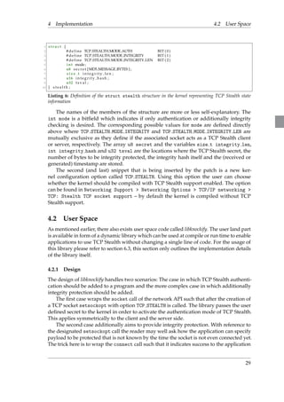 4 Implementation 4.2 User Space 
1 s t ruc t f 
2 # def ine TCP STEALTH MODE AUTH BIT ( 0 ) 
3 # def ine TCP STEALTH MODE INTEGRITY BIT ( 1 ) 
4 # def ine TCP STEALTH MODE INTEGRITY LEN BIT ( 2 ) 
5 int mode ; 
6 u8 s e c r e t [MD5 MESSAGE BYTES ] ; 
7 s i z e t i n t e g r i t y l e n ; 
8 u16 int e g r i t y ha sh ; 
9 u32 t s v a l ; 
10 g s t e a l t h ; 
Listing 6: Definition of the struct stealth structure in the kernel representing TCP Stealth state 
information 
The names of the members of the structure are more or less self-explanatory. The 
int mode is a bitfield which indicates if only authentication or additionally integrity 
checking is desired. The corresponding possible values for mode are defined directly 
above where TCP STEALTH MODE INTEGRITY and TCP STEALTH MODE INTEGRITY LEN are 
mutually exclusive as they define if the associated socket acts as a TCP Stealth client 
or server, respectively. The array u8 secret and the variables size t integrity len, 
int integrity hash and u32 tsval are the locations where the TCP Stealth secret, the 
number of bytes to be integrity protected, the integrity hash itself and the (received or 
generated) timestamp are stored. 
The second (and last) snippet that is being inserted by the patch is a new ker-nel 
configuration option called TCP STEALTH. Using this option the user can choose 
whether the kernel should be compiled with TCP Stealth support enabled. The option 
can be found in Networking Support  Networking Options  TCP/IP networking  
TCP: Stealth TCP socket support – by default the kernel is compiled without TCP 
Stealth support. 
4.2 User Space 
As mentioned earlier, there also exists user space code called libknockify. The user land part 
is available in form of a dynamic library which can be used at compile or run time to enable 
applications to use TCP Stealth without changing a single line of code. For the usage of 
this library please refer to section 6.3, this section only outlines the implementation details 
of the library itself. 
4.2.1 Design 
The design of libknockify handles two scenarios: The case in which TCP Stealth authenti-cation 
should be added to a program and the more complex case in which additionally 
integrity protection should be added. 
The first case wraps the socket call of the network API such that after the creation of 
a TCP socket setsockopt with option TCP STEALTH is called. The library passes the user 
defined secret to the kernel in order to activate the authentication mode of TCP Stealth. 
This applies symmetrically to the client and the server side. 
The second case additionally aims to provide integrity protection.With reference to 
the designated setsockopt call the reader may well ask how the application can specify 
payload to be protected that is not known by the time the socket is not even connected yet. 
The trick here is to wrap the connect call such that it indicates success to the application 
29 
 