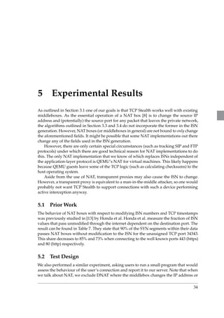 5 Experimental Results 
As outlined in Section 3.1 one of our goals is that TCP Stealth works well with existing 
middleboxes. As the essential operation of a NAT box [8] is to change the source IP 
address and (potentially) the source port for any packet that leaves the private network, 
the algorithms outlined in Section 3.3 and 3.4 do not incorporate the former in the ISN 
generation. However, NAT boxes (or middleboxes in general) are not bound to only change 
the aforementioned fields. It might be possible that some NAT implementations out there 
change any of the fields used in the ISN generation. 
However, there are only certain special circumstances (such as tracking SIP and FTP 
protocols) under which there are good technical reason for NAT implementations to do 
this. The only NAT implementation that we know of which replaces ISNs independent of 
the application-layer protocol is QEMU’s NAT for virtual machines. This likely happens 
because QEMU guests leave some of the TCP logic (such as calculating checksums) to the 
host operating system. 
Aside from the use of NAT, transparent proxies may also cause the ISN to change. 
However, a transparent proxy is equivalent to a man-in-the-middle attacker, so one would 
probably not want TCP Stealth to support connections with such a device performing 
active interception anyway. 
5.1 PriorWork 
The behavior of NAT boxes with respect to modifying ISN numbers and TCP timestamps 
was previously studied in [13] by Honda et al. Honda et al. measure the fraction of ISN 
values that pass unmodified through the internet dependent on the destination port. The 
result can be found in Table 7. They state that 90% of the SYN segments within their data 
passes NAT boxes without modification to the ISN for the unassigned TCP port 34343. 
This share decreases to 85% and 73% when connecting to the well known ports 443 (https) 
and 80 (http) respectively. 
5.2 Test Design 
We also performed a similar experiment, asking users to run a small program that would 
assess the behaviour of the user’s connection and report it to our server. Note that when 
we talk about NAT, we exclude DNAT where the middlebox changes the IP address or 
34 
 