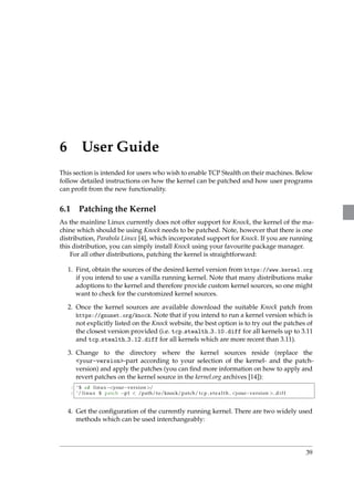 6 User Guide 
This section is intended for users who wish to enable TCP Stealth on their machines. Below 
follow detailed instructions on how the kernel can be patched and how user programs 
can profit from the new functionality. 
6.1 Patching the Kernel 
As the mainline Linux currently does not offer support for Knock, the kernel of the ma-chine 
which should be using Knock needs to be patched. Note, however that there is one 
distribution, Parabola Linux [4], which incorporated support for Knock. If you are running 
this distribution, you can simply install Knock using your favourite package manager. 
For all other distributions, patching the kernel is straightforward: 
1. First, obtain the sources of the desired kernel version from https://www.kernel.org 
if you intend to use a vanilla running kernel. Note that many distributions make 
adoptions to the kernel and therefore provide custom kernel sources, so one might 
want to check for the curstomized kernel sources. 
2. Once the kernel sources are available download the suitable Knock patch from 
https://gnunet.org/knock. Note that if you intend to run a kernel version which is 
not explicitly listed on the Knock website, the best option is to try out the patches of 
the closest version provided (i.e. tcp stealth 3.10.diff for all kernels up to 3.11 
and tcp stealth 3.12.diff for all kernels which are more recent than 3.11). 
3. Change to the directory where the kernel sources reside (replace the 
your-version-part according to your selection of the kernel- and the patch-version) 
and apply the patches (you can find more information on how to apply and 
revert patches on the kernel source in the kernel.org archives [14]): 
1 ˜ $ cd linuxyourversion/ 
2 ˜/ l inux $ patch p1  /path/to/knock/patch/ t c p s t e a l t h yourversion . d i f f 
4. Get the configuration of the currently running kernel. There are two widely used 
methods which can be used interchangeably: 
39 
 