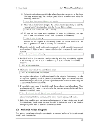 6 User Guide 6.2 Minimal Knock Program 
(a) Debianoids maintain a copy of the kernel configuration parameters in the /boot 
directory. You can copy the config to your current kernel sources using the 
following command: 
1 ˜/ l inux $ cp /boot/conf ig$ (uname r ) . conf ig 
(b) Many other distributions compile the kernel with the possibility to read the 
running kernel’s configuration from the /proc/ file system: 
1 ~/ linux $ zcat / proc / config .gz  . config 
(c) If none of the cases above applies for your distribution, you can 
try to use the default kernel configuration by entering 
1 ~/ linux $ make defconfig 
however do not expect a convincing kernel to result from this, as 
far as performance and stability are concerned. 
5. Choose the defaults for all configuration parameters which are not in your current 
configuration. A different kernel version might introduce new compile configuration 
options: 
1 ˜/ l inux $ yes ”” j make oldconf ig 
6. Enable Knock in your current configuration by selecting Networking Support 
 Networking Options  TCP/IP networking  TCP: Stealth TCP socket 
support: 
1 ˜/ l inux $ make menuconfig 
7. The kernel is now ready for compilation. Enter 
1 ˜/ l inux $ make bzImage  make modules 
to compile the kernel and all additional modules. Be prepared that this step can take 
a long time, especially on older (weaker) computers. If you have a machine with 
more than one processor core, you can adjust the number of build threads using the 
-j option to both make commands. 
8. If compilation succeeded (it should), install the new kernel and all modules. After-wards 
automatically create a new initramdisk for your newly compiled kernel. If you 
have sudo installed, enter 
1 ˜/ l inux $ sudo make i n s t a l l  sudo make modul e s ins t a l l 
otherwise enter the these commands into a root prompt leaving both sudos. 
9. Reboot the machine and instruct your boot manager to boot into the new kernel. 
You now have a Knock aware machine. In order to understand how to use Knock in 
userspace, please refer to Section 6.2 of this document. 
6.2 Minimal Knock Program 
This section introduces minimal examples of a server and a client which make use of 
Knock’s basic functionality. 
40 
 