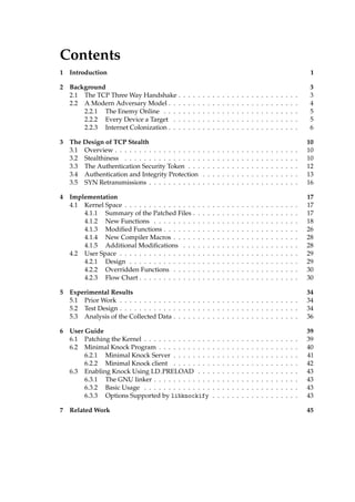 Contents 
1 Introduction 1 
2 Background 3 
2.1 The TCP ThreeWay Handshake . . . . . . . . . . . . . . . . . . . . . . . . . 3 
2.2 A Modern Adversary Model . . . . . . . . . . . . . . . . . . . . . . . . . . . 4 
2.2.1 The Enemy Online . . . . . . . . . . . . . . . . . . . . . . . . . . . . 5 
2.2.2 Every Device a Target . . . . . . . . . . . . . . . . . . . . . . . . . . 5 
2.2.3 Internet Colonization . . . . . . . . . . . . . . . . . . . . . . . . . . . 6 
3 The Design of TCP Stealth 10 
3.1 Overview . . . . . . . . . . . . . . . . . . . . . . . . . . . . . . . . . . . . . . 10 
3.2 Stealthiness . . . . . . . . . . . . . . . . . . . . . . . . . . . . . . . . . . . . 10 
3.3 The Authentication Security Token . . . . . . . . . . . . . . . . . . . . . . . 12 
3.4 Authentication and Integrity Protection . . . . . . . . . . . . . . . . . . . . 13 
3.5 SYN Retransmissions . . . . . . . . . . . . . . . . . . . . . . . . . . . . . . . 16 
4 Implementation 17 
4.1 Kernel Space . . . . . . . . . . . . . . . . . . . . . . . . . . . . . . . . . . . . 17 
4.1.1 Summary of the Patched Files . . . . . . . . . . . . . . . . . . . . . . 17 
4.1.2 New Functions . . . . . . . . . . . . . . . . . . . . . . . . . . . . . . 18 
4.1.3 Modified Functions . . . . . . . . . . . . . . . . . . . . . . . . . . . . 26 
4.1.4 New Compiler Macros . . . . . . . . . . . . . . . . . . . . . . . . . . 28 
4.1.5 Additional Modifications . . . . . . . . . . . . . . . . . . . . . . . . 28 
4.2 User Space . . . . . . . . . . . . . . . . . . . . . . . . . . . . . . . . . . . . . 29 
4.2.1 Design . . . . . . . . . . . . . . . . . . . . . . . . . . . . . . . . . . . 29 
4.2.2 Overridden Functions . . . . . . . . . . . . . . . . . . . . . . . . . . 30 
4.2.3 Flow Chart . . . . . . . . . . . . . . . . . . . . . . . . . . . . . . . . . 30 
5 Experimental Results 34 
5.1 PriorWork . . . . . . . . . . . . . . . . . . . . . . . . . . . . . . . . . . . . . 34 
5.2 Test Design . . . . . . . . . . . . . . . . . . . . . . . . . . . . . . . . . . . . . 34 
5.3 Analysis of the Collected Data . . . . . . . . . . . . . . . . . . . . . . . . . . 36 
6 User Guide 39 
6.1 Patching the Kernel . . . . . . . . . . . . . . . . . . . . . . . . . . . . . . . . 39 
6.2 Minimal Knock Program . . . . . . . . . . . . . . . . . . . . . . . . . . . . . 40 
6.2.1 Minimal Knock Server . . . . . . . . . . . . . . . . . . . . . . . . . . 41 
6.2.2 Minimal Knock client . . . . . . . . . . . . . . . . . . . . . . . . . . 42 
6.3 Enabling Knock Using LD PRELOAD . . . . . . . . . . . . . . . . . . . . . 43 
6.3.1 The GNU linker . . . . . . . . . . . . . . . . . . . . . . . . . . . . . . 43 
6.3.2 Basic Usage . . . . . . . . . . . . . . . . . . . . . . . . . . . . . . . . 43 
6.3.3 Options Supported by libknockify . . . . . . . . . . . . . . . . . . 43 
7 RelatedWork 45 
 