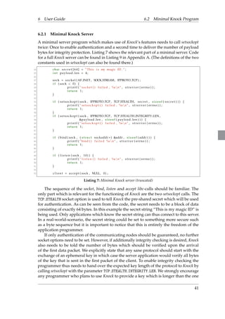 6 User Guide 6.2 Minimal Knock Program 
6.2.1 Minimal Knock Server 
A minimal server program which makes use of Knock’s features needs to call setsockopt 
twice: Once to enable authentication and a second time to deliver the number of payload 
bytes for integrity protection. Listing 7 shows the relevant part of a minimal server. Code 
for a full Knock server can be found in Listing 9 in Appendix A. (The definitions of the two 
constants used in setsockopt can also be found there.) 
24 char s e c r e t [ 6 4 ] = ”This i s my magic ID . ” ; 
25 int payload len = 4 ; 
26 
27 sock = socket (AF INET , SOCK STREAM, IPPROTO TCP) ; 
28 i f ( sock  0) f 
29 p r i n t f ( ” socket ( ) f a i l ed , %snn” , s t r e r r o r ( errno ) ) ; 
30 return 1 ; 
31 g 
32 
33 i f ( s e t sockopt ( sock , IPPROTO TCP , TCP STEALTH, s e c r e t , s i z eof ( s e c r e t ) ) ) f 
34 p r i n t f ( ” s e t sockopt ( ) f a i l ed , %snn” , s t r e r r o r ( errno ) ) ; 
35 return 1 ; 
36 g 
37 i f ( s e t sockopt ( sock , IPPROTO TCP , TCP STEALTH INTEGRITY LEN, 
38 payload len , s i z eof ( payload len ) ) ) f 
39 p r i n t f ( ” s e t sockopt ( ) f a i l ed , %snn” , s t r e r r o r ( errno ) ) ; 
40 return 1 ; 
41 g 
42 
43 i f ( bind ( sock , ( s t ruc t sockaddr ) addr , s i z eof ( addr ) ) ) f 
44 p r i n t f ( ”bind ( ) f a i l e d %snn” , s t r e r r o r ( errno ) ) ; 
45 return 1 ; 
46 g 
47 
48 i f ( l i s t e n ( sock , 10) ) f 
49 p r i n t f ( ” l i s t e n ( ) f a i l ed , %snn” , s t r e r r o r ( errno ) ) ; 
50 return 1 ; 
51 g 
52 
53 c l i e n t = ac cept ( sock , NULL, 0) ; 
Listing 7: Minimal Knock server (truncated) 
The sequence of the socket, bind, listen and accept libc-calls should be familiar. The 
only part which is relevant for the functioning of Knock are the two setsockopt calls. The 
TCP STEALTH socket option is used to tell Knock the pre-shared secret which will be used 
for authentication. As can be seen from the code, the secret needs to be a block of data 
consisting of exactly 64 bytes. In this example the secret string “This is my magic ID” is 
being used. Only applications which know the secret string can thus connect to this server. 
In a real-world-scenario, the secret string could be set to something more secure such 
as a byte sequence but it is important to notice that this is entirely the freedom of the 
application programmer. 
If only authentication of the communicating nodes should be guaranteed, no further 
socket options need to be set. However, if additionally integrity checking is desired, Knock 
also needs to be told the number of bytes which should be verified upon the arrival 
of the first data packet. We explicitly state that any sane protocol should start with the 
exchange of an ephemeral key in which case the server application would verify all bytes 
of the key that is sent in the first packet of the client. To enable integrity checking the 
programmer thus needs to hand over the expected key length of the protocol to Knock by 
calling setsockopt with the parameter TCP STEALTH INTEGRITY LEN.We strongly encourage 
any programmer who plans to use Knock to provide a key which is longer than the one 
41 
 