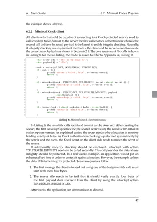 6 User Guide 6.2 Minimal Knock Program 
the example shows (4 bytes). 
6.2.2 Minimal Knock client 
All clients which should be capable of connecting to a Knock-protected service need to 
call setsockopt twice. Similar to the server, the first call enables authentication whereas the 
second call delivers the actual payload to the kernel to enable integrity checking. Naturally, 
if integrity checking is a requirement then both – the client and the server – need to execute 
the correct setsockopt calls as shown in Section 6.2.1. The core sequence of libc calls is shown 
in Listing 8, for the full listing, the reader is asked to refer to Appendix A, Listing 10. 
26 char s e c r e t [ 6 4 ] = ”This i s my magic ID . ” ; 
27 char payload [ 4 ] = ” 1234 ” ; 
28 
29 sock = socket (AF INET , SOCK STREAM, IPPROTO TCP) ; 
30 i f ( sock  0) f 
31 p r i n t f ( ” socket ( ) f a i l ed , %snn” , s t r e r r o r ( errno ) ) ; 
32 return 1 ; 
33 g 
34 
35 i f ( s e t sockopt ( sock , IPPROTO TCP , TCP STEALTH, s e c r e t , s i z eof ( s e c r e t ) ) ) f 
36 p r i n t f ( ” s e t sockopt ( ) f a i l ed , %snn” , s t r e r r o r ( errno ) ) ; 
37 return 1 ; 
38 g 
39 i f ( s e t sockopt ( sock , IPPROTO TCP , TCP STEALTH INTEGRITY , payload , 
40 s i zeof ( payload ) ) ) f 
41 p r i n t f ( ” s e t sockopt ( ) f a i l ed , %snn” , s t r e r r o r ( errno ) ) ; 
42 return 1 ; 
43 g 
44 
45 i f ( connect ( sock , ( s t ruc t sockaddr ) addr , s i z eof ( addr ) ) ) f 
46 p r i n t f ( ” connect ( ) f a i l e d %snn” , s t r e r r o r ( errno ) ) ; 
47 return 1 ; 
48 g 
Listing 8: Minimal Knock client (truncated) 
In Listing 8, the usual libc calls socket and connect can be observed. After creating the 
socket, the first setsockopt specifies the pre-shared secret using the Knock’s TCP STEALTH 
socket option number. As explained earlier, the secret needs to be a location in memory 
holding exactly 64 bytes. As Knock authentication checking is performed symmetrically by 
the server and the client, the Knock secret on the client side needs to match the secret of 
the server. 
If additionally integrity checking should be employed, setsockopt with option 
TCP STEALTH INTEGRITY needs to be called secondly. This call provides the data whose 
integrity should be protected. In a real-world example, an application would put an 
ephemeral key here in order to protect it against alteration. However, the example defines 
the data 1234 to be integrity protected. Two consequences follow: 
1. The first message the client is to send out using one of the designated libc calls must 
start with those four bytes 
2. The server side needs to be told that it should verify exactly four bytes of 
the first payload data received from the client by using the setsockopt option 
TCP STEALTH INTEGRITY LEN. 
Afterwards, the application can communicate as desired. 
42 
 