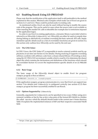 6 User Guide 6.3 Enabling Knock Using LD PRELOAD 
6.3 Enabling Knock Using LD PRELOAD 
Please note that the modification of the application itself is still preferable to the method 
explained in this section. Minimal code examples which make use of Knock are given in 
sections 6.2.1 and 6.2.2. These could be ported easily to existing code. 
As mentioned earlier, Knock can also be used without having to modify the source 
code of the program. This can be useful in cases where the source code is not available or 
when inserting the needed libc calls is infeasible (for example due to restrictions imposed 
by the application logic). 
In order to use Knock in existing applications, a dynamic library is provided which is 
referred to as libknockify (libknockify.so). libknockify can either be used at compile time 
during linking or alternatively at runtime overriding the basic network API calls. Imple-mentation 
specific details (such as a list of overridden functions) are given in section 4.2, 
this section only outlines how libknockify can be used by the end user. 
6.3.1 The GNU linker 
In GNU/Linux, the GNU linker ld4 is responsible to resolve external symbols used by ap-plications 
at run time (see Section 4.2 for details). During resolving ld supports overriding 
arbitrary symbols with arbitrary code from a chosen shared library. Overriding is done 
using the LD PRELOAD environment variable which is read by ld to determine the shared 
object file which contains the declarations and definitions of the functions which should 
be overridden Section 4.2 covers the implementation specific details of an LD PRELOAD 
object. 
6.3.2 Basic Usage 
The basic usage of the libknockify shared object to enable Knock for program 
example program is thus as follows: 
1 $ LD PRELOAD=./ knocki fy . so ./ example program 
If the application example program communicates in a way that Knock can support (see 
section 3 for details) and libknockify is configured correctly (see section 6.3.3) then 
example program has been successfully enabled to use Knock. 
6.3.3 Options Supported by libknockify 
Generally, arguments for libknockify can be specified in two ways: Either using envi-ronment 
variables or line by line as key-value pairs of the format KEY=VALUE in a hidden 
file called .knockrc which (by default) should reside in the current user’s home directory. 
Table 10 explains the implemented instances of KEY and their respective associated VALUE 
field. 
4https://www.gnu.org/software/binutils/ 
43 
 