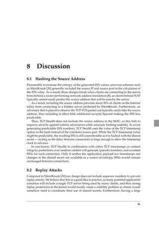 8 Discussion 
8.1 Hashing the Source Address 
Presumably to increase the entropy of the generated ISN values, previous schemes such 
as SilentKnock [30] generally included the source IP and source port in the calculation of 
the ISN value. As a result, these designs break when clients are connecting to the server 
from behind a router performing network address translation [8], as clients behind NAT 
typically cannot easily predict the source address that will be seen by the server. 
As a result, including the source address prevents about 90% of clients on the Internet 
today from connecting to a hidden server protected by SilentKnock. Furthermore, an 
adversary that is placed to observe the TCP SYN packet can typically easily fake the source 
address, thus including it offers little additional security beyond making the ISN less 
predictable. 
Thus, TCP Stealth does not include the source address in the MAC, as this fails to 
improve security against realistic adversaries while seriously limiting usability. To avoid 
generating predictable ISN numbers, TCP Stealth uses the value of the TCP timestamp 
option in the hash instead of the (random) source port. While the TCP timestamp value 
might be predictable, the resulting ISN is still unpredictable as it is hashed with the shared 
secret — as long as the delay between connections is large enough to allow the timestamp 
clock to advance. 
In conclusion, TCP Stealth in combination with either TCP timestamps or content 
integrity protections over random content will generate (pseudo-)random, non-constant 
ISNs for each connection. Only if neither the application payload nor timestamps nor 
changes in the shared secret are available as a source of entropy, ISNs would remain 
unchanged between connections. 
8.2 Replay Attacks 
Compared to SilentKnock [30] our design does not include sequence numbers to prevent 
replay attacks.We believe that this is a good idea in practice, as many potential application 
scenarios will include a single TCP server being used by many clients, and thus strong 
replay protections in the kernel would mostly create a usability problem as clients would 
somehow need to coordinate their use of shared secrets. Furthermore, having a large 
46 
 