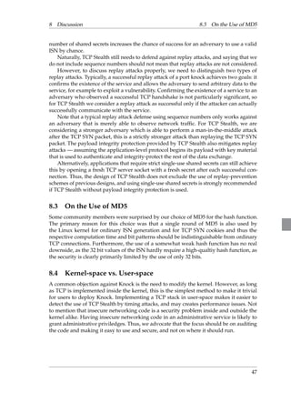 8 Discussion 8.3 On the Use of MD5 
number of shared secrets increases the chance of success for an adversary to use a valid 
ISN by chance. 
Naturally, TCP Stealth still needs to defend against replay attacks, and saying that we 
do not include sequence numbers should not mean that replay attacks are not considered. 
However, to discuss replay attacks properly, we need to distinguish two types of 
replay attacks. Typically, a successful replay attack of a port knock achieves two goals: it 
confirms the existence of the service and allows the adversary to send arbitrary data to the 
service, for example to exploit a vulnerability. Confirming the existence of a service to an 
adversary who observed a successful TCP handshake is not particularly significant, so 
for TCP Stealth we consider a replay attack as successful only if the attacker can actually 
successfully communicate with the service. 
Note that a typical replay attack defense using sequence numbers only works against 
an adversary that is merely able to observe network traffic. For TCP Stealth, we are 
considering a stronger adversary which is able to perform a man-in-the-middle attack 
after the TCP SYN packet, this is a strictly stronger attack than replaying the TCP SYN 
packet. The payload integrity protection provided by TCP Stealth also mitigates replay 
attacks—assuming the application-level protocol begins its payload with key material 
that is used to authenticate and integrity-protect the rest of the data exchange. 
Alternatively, applications that require strict single-use shared secrets can still achieve 
this by opening a fresh TCP server socket with a fresh secret after each successful con-nection. 
Thus, the design of TCP Stealth does not exclude the use of replay-prevention 
schemes of previous designs, and using single-use shared secrets is strongly recommended 
if TCP Stealth without payload integrity protection is used. 
8.3 On the Use of MD5 
Some community members were surprised by our choice of MD5 for the hash function. 
The primary reason for this choice was that a single round of MD5 is also used by 
the Linux kernel for ordinary ISN generation and for TCP SYN cookies and thus the 
respective computation time and bit patterns should be indistinguishable from ordinary 
TCP connections. Furthermore, the use of a somewhat weak hash function has no real 
downside, as the 32 bit values of the ISN hardly require a high-qualtiy hash function, as 
the security is clearly primarily limited by the use of only 32 bits. 
8.4 Kernel-space vs. User-space 
A common objection against Knock is the need to modify the kernel. However, as long 
as TCP is implemented inside the kernel, this is the simplest method to make it trivial 
for users to deploy Knock. Implementing a TCP stack in user-space makes it easier to 
detect the use of TCP Stealth by timing attacks, and may creates performance issues. Not 
to mention that insecure networking code is a security problem inside and outside the 
kernel alike. Having insecure networking code in an administrative service is likely to 
grant administrative priviledges. Thus, we advocate that the focus should be on auditing 
the code and making it easy to use and secure, and not on where it should run. 
47 
 