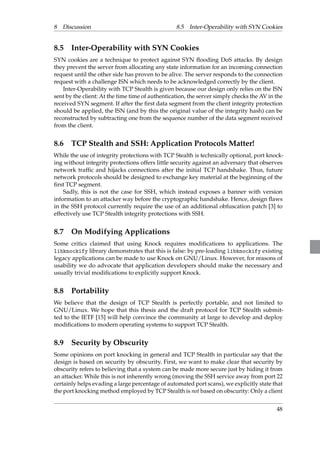 8 Discussion 8.5 Inter-Operability with SYN Cookies 
8.5 Inter-Operability with SYN Cookies 
SYN cookies are a technique to protect against SYN flooding DoS attacks. By design 
they prevent the server from allocating any state information for an incoming connection 
request until the other side has proven to be alive. The server responds to the connection 
request with a challenge ISN which needs to be acknowledged correctly by the client. 
Inter-Operability with TCP Stealth is given because our design only relies on the ISN 
sent by the client: At the time time of authentication, the server simply checks the AV in the 
received SYN segment. If after the first data segment from the client integrity protection 
should be applied, the ISN (and by this the original value of the integrity hash) can be 
reconstructed by subtracting one from the sequence number of the data segment received 
from the client. 
8.6 TCP Stealth and SSH: Application Protocols Matter! 
While the use of integrity protections with TCP Stealth is technically optional, port knock-ing 
without integrity protections offers little security against an adversary that observes 
network traffic and hijacks connections after the initial TCP handshake. Thus, future 
network protocols should be designed to exchange key material at the beginning of the 
first TCP segment. 
Sadly, this is not the case for SSH, which instead exposes a banner with version 
information to an attacker way before the cryptographic handshake. Hence, design flaws 
in the SSH protocol currently require the use of an additional obfuscation patch [3] to 
effectively use TCP Stealth integrity protections with SSH. 
8.7 On Modifying Applications 
Some critics claimed that using Knock requires modifications to applications. The 
libknockify library demonstrates that this is false: by pre-loading libknockify existing 
legacy applications can be made to use Knock on GNU/Linux. However, for reasons of 
usability we do advocate that application developers should make the necessary and 
usually trivial modifications to explicitly support Knock. 
8.8 Portability 
We believe that the design of TCP Stealth is perfectly portable, and not limited to 
GNU/Linux. We hope that this thesis and the draft protocol for TCP Stealth submit-ted 
to the IETF [15] will help convince the community at large to develop and deploy 
modifications to modern operating systems to support TCP Stealth. 
8.9 Security by Obscurity 
Some opinions on port knocking in general and TCP Stealth in particular say that the 
design is based on security by obscurity. First, we want to make clear that security by 
obscurity refers to believing that a system can be made more secure just by hiding it from 
an attacker. While this is not inherently wrong (moving the SSH service away from port 22 
certainly helps evading a large percentage of automated port scans), we explicitly state that 
the port knocking method employed by TCP Stealth is not based on obscurity: Only a client 
48 
 