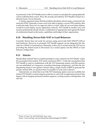 8 Discussion 8.10 Handling Server-Side NAT or Load Balancers 
in possession of the TCP Stealth secret is able to connect to calculate the cryptographically 
correct authentication vector. Thus, the security provided by TCP Stealth is based on a 
(shared) secret, not on obscurity. 
A similar argument states that the problem should be solved using a virtual private 
network (VPN). Naturally, if users were to be able to deploy a secure VPN solution, that 
would also help. However, we argue for defense in depth. After all, an even better defense 
would be to just deploy secure application software. TCP Stealth is another tool, and 
security professionals should choose a combination of appropriate tools against the threat 
of colonization based on the needs, capabilities and budget of their organization. 
8.10 Handling Server-Side NAT or Load Balancers 
Currently, Knock does not work for services using server-side NAT (DNAT5) [25] or 
load balancers. However, in principle TCP Stealth support can be integrated into the 
rules for a DNAT or load balancer. Naturally, in this case it would not be the TCP server 
providing the shared secret to the kernel via a socket option, but the DNAT or load 
balancer configuration. 
8.11 Attacks 
Micahel Rash claimed6 that it would be possible to write a detector for TCP Stealth “under 
the assumption that modern TCP stacks randomize ISN’s”. Under the assumptions that 
TCP Stealth is used in combination with the TCP timestamp option, and that sessions 
are not established at a frequency exceeding timestamp progression, and that the dis-tinguishing 
attack is run against a kernel using a single round of MD5 to generate the 
pseudo-random ISN, we question that it is possible to write such a detector. 
Alternatively, we claim that even if the TCP timestamp option were not available, but 
instead TCP Stealth’s content integrity protection is used with an application protocol that 
begins with an integrity-protected random sequence, writing a passive distinguisher will 
also fail. 
5http://linux-ip.net/html/nat-dnat.html 
6http://sourceforge.net/p/fwknop/mailman/message/31749987/ 
49 
 