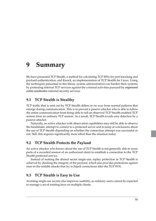9 Summary 
We have presented TCP Stealth, a method for calculating TCP ISNs for port knocking and 
payload authentication, and Knock, an implementation of TCP Stealth for Linux. Using 
the techniques presented in this thesis, system administrators can harden their systems 
by protecting internal TCP services against the criminal activities pursued by organized 
crime syndicates national security services. 
9.1 TCP Stealth is Stealthy 
TCP traffic that is sent out by TCP Stealth differs in no way from normal patterns that 
emerge during communication. This is to prevent a passive attacker who is able to follow 
the entire communication from being able to tell an observed TCP Stealth enabled TCP 
session from an ordinary TCP session. As a result, TCP Stealth avoids easy detection by a 
passive attacker. 
Naturally, an active attacker with observation capabilities may still be able to observe 
the handshake, attempt to connect to a protected server and to jump at conclusions about 
the use of TCP Stealth depending on whether the connection attempt was successful or 
not. Still, this requires significantly more effort than the situation today. 
9.2 TCP Stealth Protects the Payload 
An active attacker who knows about the use of TCP Stealth is not generally able to reuse 
parts of a recorded session of an authorized client to establish a connection to the TCP 
Stealth protected service. 
Instead of making the shared secret single-use, replay protection in TCP Stealth is 
achieved by checking the integrity of the payload, which also provides protections against 
man-in-the-middle attacks that try to hijack connections after the TCP SYN. 
9.3 TCP Stealth is Easy to Use 
Avoiding single-use secrets also improves usability, as ordinary users cannot be expected 
to manage a set of rotating keys on multiple clients. 
50 
 