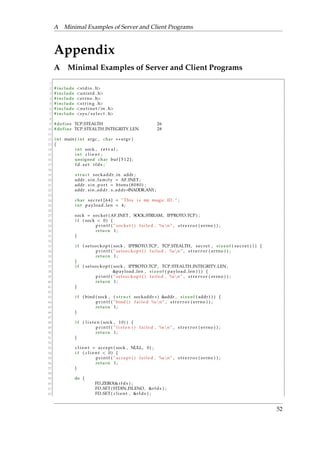 A Minimal Examples of Server and Client Programs 
Appendix 
A Minimal Examples of Server and Client Programs 
1 
2 # include s tdio . h 
3 # include uni s td . h 
4 # include errno . h 
5 # include s t r i n g . h 
6 # include ne t ine t/in . h 
7 # include sys/ s e l e c t . h 
8 
9 #define TCP STEALTH 26 
10 #define TCP STEALTH INTEGRITY LEN 28 
11 
12 int main ( int argc , char argv ) 
13 f 
14 int sock , r e t v a l ; 
15 int c l i e n t ; 
16 unsigned char buf [ 5 1 2 ] ; 
17 fd s e t r fds ; 
18 
19 s t ruc t sockaddr in addr ; 
20 addr . s in f ami ly = AF INET ; 
21 addr . s in po r t = htons ( 8 0 8 0 ) ; 
22 addr . s in addr . s addr=INADDR ANY; 
23 
24 char s e c r e t [ 6 4 ] = ”This i s my magic ID . ” ; 
25 int payload len = 4 ; 
26 
27 sock = socket (AF INET , SOCK STREAM, IPPROTO TCP) ; 
28 i f ( sock  0) f 
29 p r i n t f ( ” socket ( ) f a i l ed , %snn” , s t r e r r o r ( errno ) ) ; 
30 return 1 ; 
31 g 
32 
33 i f ( s e t sockopt ( sock , IPPROTO TCP , TCP STEALTH, s e c r e t , s i z eof ( s e c r e t ) ) ) f 
34 p r i n t f ( ” s e t sockopt ( ) f a i l ed , %snn” , s t r e r r o r ( errno ) ) ; 
35 return 1 ; 
36 g 
37 i f ( s e t sockopt ( sock , IPPROTO TCP , TCP STEALTH INTEGRITY LEN, 
38 payload len , s i z eof ( payload len ) ) ) f 
39 p r i n t f ( ” s e t sockopt ( ) f a i l ed , %snn” , s t r e r r o r ( errno ) ) ; 
40 return 1 ; 
41 g 
42 
43 i f ( bind ( sock , ( s t ruc t sockaddr ) addr , s i z eof ( addr ) ) ) f 
44 p r i n t f ( ”bind ( ) f a i l e d %snn” , s t r e r r o r ( errno ) ) ; 
45 return 1 ; 
46 g 
47 
48 i f ( l i s t e n ( sock , 10) ) f 
49 p r i n t f ( ” l i s t e n ( ) f a i l ed , %snn” , s t r e r r o r ( errno ) ) ; 
50 return 1 ; 
51 g 
52 
53 c l i e n t = ac cept ( sock , NULL, 0) ; 
54 i f ( c l i e n t  0) f 
55 p r i n t f ( ” ac cept ( ) f a i l ed , %snn” , s t r e r r o r ( errno ) ) ; 
56 return 1 ; 
57 g 
58 
59 do f 
60 FD ZERO(r fds ) ; 
61 FD SET ( STDIN FILENO, r fds ) ; 
62 FD SET ( c l i e n t , r fds ) ; 
52 
 