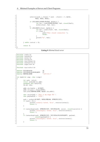 A Minimal Examples of Server and Client Programs 
63 
64 s e l e c t ( ( ( sock  c l i e n t ) ? sock : c l i e n t ) + 1 , r fds , 
65 NULL, NULL, NULL) ; 
66 
67 i f ( FD ISSET ( STDIN FILENO, r fds ) ) f 
68 int len = read ( STDIN FILENO, buf , s i z eof ( buf ) ) ; 
69 wr i te ( c l i e n t , buf , len ) ; 
70 g 
71 i f ( FD ISSET ( c l i e n t , r fds ) ) f 
72 int len = read ( c l i e n t , buf , s i z eof ( buf ) ) ; 
73 i f ( ! len ) f 
74 puts ( ”Peer c losed connect ion . ” ) ; 
75 break ; 
76 g 
77 p r i n t f ( ”%s ” , buf ) ; 
78 g 
79 
80 g while ( r e t v a l  0) ; 
81 
82 return 0 ; 
83 g 
Listing 9: Minimal Knock server 
1 # include s tdio . h 
2 # include uni s td . h 
3 # include errno . h 
4 # include s t r i n g . h 
5 # include sys/socket . h 
6 # include ne t ine t/in . h 
7 # include arpa/ine t . h 
8 
9 # include sys/ s e l e c t . h 
10 
11 #define TCP STEALTH 26 
12 #define TCP STEALTH INTEGRITY 27 
13 #define SERVER ADDR ” 1 2 7 . 0 . 0 . 1 ” 
14 
15 int main ( int argc , char argv ) 
16 f 
17 int sock , r e t v a l ; 
18 s t ruc t sockaddr in addr ; 
19 unsigned char buf [ 5 1 2 ] ; 
20 fd s e t r fds ; 
21 
22 addr . s in f ami ly = AF INET ; 
23 addr . s in po r t = htons ( 8 0 8 0 ) ; 
24 ine t a t on (SERVER ADDR, addr . s in addr ) ; 
25 
26 char s e c r e t [ 6 4 ] = ”This i s my magic ID . ” ; 
27 char payload [ 4 ] = ” 1234 ” ; 
28 
29 sock = socket (AF INET , SOCK STREAM, IPPROTO TCP) ; 
30 i f ( sock  0) f 
31 p r i n t f ( ” socket ( ) f a i l ed , %snn” , s t r e r r o r ( errno ) ) ; 
32 return 1 ; 
33 g 
34 
35 i f ( s e t sockopt ( sock , IPPROTO TCP , TCP STEALTH, s e c r e t , s i z eof ( s e c r e t ) ) ) f 
36 p r i n t f ( ” s e t sockopt ( ) f a i l ed , %snn” , s t r e r r o r ( errno ) ) ; 
37 return 1 ; 
38 g 
39 i f ( s e t sockopt ( sock , IPPROTO TCP , TCP STEALTH INTEGRITY , payload , 
40 s i zeof ( payload ) ) ) f 
41 p r i n t f ( ” s e t sockopt ( ) f a i l ed , %snn” , s t r e r r o r ( errno ) ) ; 
42 return 1 ; 
43 g 
44 
53 
 