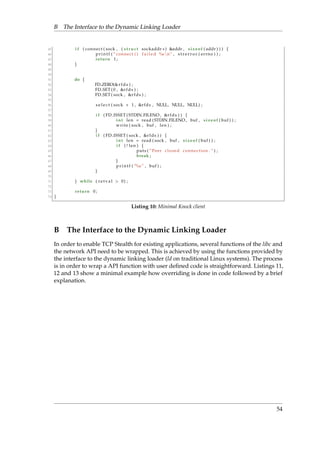 B The Interface to the Dynamic Linking Loader 
45 i f ( connect ( sock , ( s t ruc t sockaddr ) addr , s i z eof ( addr ) ) ) f 
46 p r i n t f ( ” connect ( ) f a i l e d %snn” , s t r e r r o r ( errno ) ) ; 
47 return 1 ; 
48 g 
49 
50 
51 do f 
52 FD ZERO(r fds ) ; 
53 FD SET ( 0 , r fds ) ; 
54 FD SET ( sock , r fds ) ; 
55 
56 s e l e c t ( sock + 1 , r fds , NULL, NULL, NULL) ; 
57 
58 i f ( FD ISSET ( STDIN FILENO, r fds ) ) f 
59 int len = read ( STDIN FILENO, buf , s i z eof ( buf ) ) ; 
60 wr i te ( sock , buf , len ) ; 
61 g 
62 i f ( FD ISSET ( sock , r fds ) ) f 
63 int len = read ( sock , buf , s i z eof ( buf ) ) ; 
64 i f ( ! len ) f 
65 puts ( ”Peer c losed connect ion . ” ) ; 
66 break ; 
67 g 
68 p r i n t f ( ”%s ” , buf ) ; 
69 g 
70 
71 g while ( r e t v a l  0) ; 
72 
73 return 0 ; 
74 g 
Listing 10: Minimal Knock client 
B The Interface to the Dynamic Linking Loader 
In order to enable TCP Stealth for existing applications, several functions of the libc and 
the network API need to be wrapped. This is achieved by using the functions provided by 
the interface to the dynamic linking loader (ld on traditional Linux systems). The process 
is in order to wrap a API function with user defined code is straightforward. Listings 11, 
12 and 13 show a minimal example how overriding is done in code followed by a brief 
explanation. 
54 
 