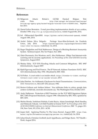 References 
References 
[1] Belgacom Attack: Britain’s GCHQ Hacked Belgian Tele-coms 
Firm. http://www.spiegel.de/international/europe/ 
british-spy-agency-gchq-hacked-belgian-telecoms-firm-a-923406.html, Septem-ber 
2013. 
[2] Daniel Julius Bernstein. E-mail providing implementation details of syn cookies, 
October 1996. http://cr.yp.to/syncookies/archive, visited August 6th, 2014. 
[3] brl. Obfuscated OpenSSH. https://github.com/brl/obfuscated-openssh, visited 
August 10th, 2014. 
[4] Andr´e Fabian Silva Delgado. Package linux-libre-ltr-knock for Parabola 
Linux, July 2014. https://parabolagnulinux.org/packages/kernels/i686/ 
linux-libre-lts-knock/, visited July 1st, 2014. 
[5] Roger Dingledine and Nick Mathewson. Design of a Blocking-Resistant Anonymity 
System. Technical report, The Tor Project, Nov 2006. 
[6] Zakir Durumeric, EricWustrow, and J. Alex Halderman. ZMap: Fast Internet-wide 
scanning and its security applications. In Proceedings of the 22nd USENIX Security 
Symposium, August 2013. 
[7] Wesley Eddy. TCP SYN Flooding Attacks and Common Mitigations. RFC 4987 
(Informational), August 2007. 
[8] Kjeld Egevang and Paul Francis. The IP Network Address Translator (NAT). RFC 
1631 (Informational), May 1994. Obsoleted by RFC 3022. 
[9] Ed Felten. A court order is an insider attack. https://freedom-to-tinker.com/blog/ 
felten/a-court-order-is-an-insider-attack/, 2013. 
[10] John Fletcher. An Arithmetic Checksum for Serial Transmissions. Communications, 
IEEE Transactions on, 30(1):247–252, January 1982. 
[11] Barton Gellman and Ashkan Soltani. Nsa infiltrates links to yahoo, google data 
centers worldwide, snowden documents say. TheWashington Post, October 2013. 
[12] Andy Heffernan. Protection of BGP Sessions via the TCP MD5 Signature Option. 
RFC 2385 (Proposed Standard), August 1998. Obsoleted by RFC 5925, updated by 
RFC 6691. 
[13] Michio Honda, Yoshifumi Nishida, Costin Raiciu, Adam Greenhalgh, Mark Handley, 
and Hideyuki Tokuda. Is It Still Possible to Extend TCP? In Proceedings of the 2011 
ACM SIGCOMM Conference on Internet Measurement Conference, IMC ’11, pages 181– 
194, New York, NY, USA, 2011. ACM. 
[14] Jesper Juhl. Applying Patches To The Linux Kernel, August 2005. https://www. 
kernel.org/doc/Documentation/applying-patches.txt, visited July 1st, 2014. 
[15] Julian Kirsch, Christian Grothoff, Jacob Appelbaum, and Holger Kenn. TCP Stealth – 
Draft, August 2014. 
56 
 