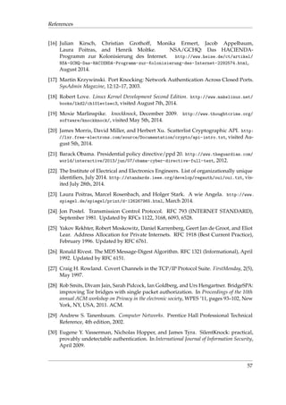 References 
[16] Julian Kirsch, Christian Grothoff, Monika Ermert, Jacob Appelbaum, 
Laura Poitras, and Henrik Moltke. NSA/GCHQ: Das HACIENDA-Programm 
zur Kolonisierung des Internet. http://www.heise.de/ct/artikel/ 
NSA-GCHQ-Das-HACIENDA-Programm-zur-Kolonisierung-des-Internet-2292574.html, 
August 2014. 
[17] Martin Krzywinski. Port Knocking: Network Authentication Across Closed Ports. 
SysAdmin Magazine, 12:12–17, 2003. 
[18] Robert Love. Linux Kernel Development Second Edition. http://www.makelinux.net/ 
books/lkd2/ch10lev1sec3, visited August 7th, 2014. 
[19] Moxie Marlinspike. knockknock, December 2009. http://www.thoughtcrime.org/ 
software/knockknock/, visited May 5th, 2014. 
[20] James Morris, David Miller, and Herbert Xu. Scatterlist Cryptographic API. http: 
//lxr.free-electrons.com/source/Documentation/crypto/api-intro.txt, visited Au-gust 
5th, 2014. 
[21] Barack Obama. Presidential policy directive/ppd 20. http://www.theguardian.com/ 
world/interactive/2013/jun/07/obama-cyber-directive-full-text, 2012. 
[22] The Institute of Electrical and Electronics Engineers. List of organizationally unique 
identifiers, July 2014. http://standards.ieee.org/develop/regauth/oui/oui.txt, vis-ited 
July 28th, 2014. 
[23] Laura Poitras, Marcel Rosenbach, and Holger Stark. A wie Angela. http://www. 
spiegel.de/spiegel/print/d-126267965.html, March 2014. 
[24] Jon Postel. Transmission Control Protocol. RFC 793 (INTERNET STANDARD), 
September 1981. Updated by RFCs 1122, 3168, 6093, 6528. 
[25] Yakov Rekhter, Robert Moskowitz, Daniel Karrenberg, Geert Jan de Groot, and Eliot 
Lear. Address Allocation for Private Internets. RFC 1918 (Best Current Practice), 
February 1996. Updated by RFC 6761. 
[26] Ronald Rivest. The MD5 Message-Digest Algorithm. RFC 1321 (Informational), April 
1992. Updated by RFC 6151. 
[27] Craig H. Rowland. Covert Channels in the TCP/IP Protocol Suite. FirstMonday, 2(5), 
May 1997. 
[28] Rob Smits, Divam Jain, Sarah Pidcock, Ian Goldberg, and Urs Hengartner. BridgeSPA: 
improving Tor bridges with single packet authorization. In Proceedings of the 10th 
annual ACM workshop on Privacy in the electronic society, WPES ’11, pages 93–102, New 
York, NY, USA, 2011. ACM. 
[29] Andrew S. Tanenbaum. Computer Networks. Prentice Hall Professional Technical 
Reference, 4th edition, 2002. 
[30] Eugene Y. Vasserman, Nicholas Hopper, and James Tyra. SilentKnock: practical, 
provably undetectable authentication. In International Journal of Information Security, 
April 2009. 
57 

