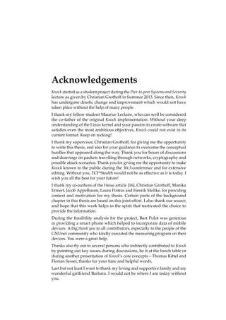 Acknowledgements 
Knock started as a student project during the Peer-to-peer Systems and Security 
lecture as given by Christian Grothoff in Summer 2013. Since then, Knock 
has undergone drastic change and improvement which would not have 
taken place without the help of many people. 
I thank my fellow student Maurice Leclaire, who can well be considered 
the co-father of the original Knock implementation. Without your deep 
understanding of the Linux kernel and your passion to create software that 
satisfies even the most ambitious objectives, Knock could not exist in its 
current format. Keep on rocking! 
I thank my supervisor, Christian Grothoff, for giving me the opportunity 
to write this thesis, and also for your guidance to overcome the conceptual 
hurdles that appeared along the way. Thank you for hours of discussions 
and drawings on packets travelling through networks, cryptography and 
possible attack scenarios. Thank you for giving me the opportunity to make 
Knock known to the public during the 30c3-conference and for extensive 
editing. Without you, TCP Stealth would not be as effective as it is today. I 
wish you all the best for your future! 
I thank my co-authors of the Heise article [16], Christian Grothoff, Monika 
Ermert, Jacob Appelbaum, Laura Poitras and Henrik Moltke, for providing 
context and motivation for my thesis. Certain parts of the background 
chapter in this thesis are based on this joint effort. I also thank our source, 
and hope that this work helps in the spirit that motivated the choice to 
provide the information. 
During the feasibility analysis for the project, Bart Polot was generous 
in providing a smart phone which helped to incorporate data of mobile 
devices. A big thank you to all contributors, especially to the people of the 
GNUnet community who kindly executed the measuring program on their 
devices. You were a great help. 
Thanks also fly out to several persons who indirectly contributed to Knock 
by pointing out key issues during discussions, be it at the lunch table or 
during another presentation of Knock’s core concepts – Thomas Kittel and 
Florian Sesser, thanks for your time and helpful words. 
Last but not least I want to thank my loving and supportive family and my 
wonderful girlfriend Barbara. I would not be where I am today without 
you. 
 
