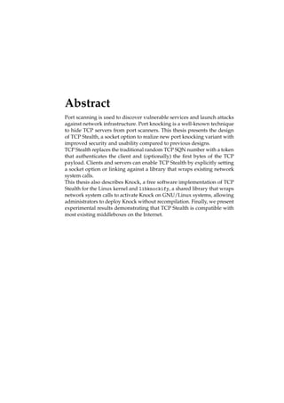 Abstract 
Port scanning is used to discover vulnerable services and launch attacks 
against network infrastructure. Port knocking is a well-known technique 
to hide TCP servers from port scanners. This thesis presents the design 
of TCP Stealth, a socket option to realize new port knocking variant with 
improved security and usability compared to previous designs. 
TCP Stealth replaces the traditional random TCP SQN number with a token 
that authenticates the client and (optionally) the first bytes of the TCP 
payload. Clients and servers can enable TCP Stealth by explicitly setting 
a socket option or linking against a library that wraps existing network 
system calls. 
This thesis also describes Knock, a free software implementation of TCP 
Stealth for the Linux kernel and libknockify, a shared library that wraps 
network system calls to activate Knock on GNU/Linux systems, allowing 
administrators to deploy Knock without recompilation. Finally, we present 
experimental results demonstrating that TCP Stealth is compatible with 
most existing middleboxes on the Internet. 
 