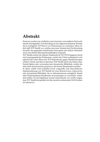 Abstrakt 
Portscans werden zum Auffinden und Ausnutzen verwundbarer Netzwerk-dienste 
durchgef ¨ uhrt. Port-Knocking ist eine allgemein bekannte Technik, 
die es erm¨ oglicht, TCP Server vor Portscannern zu verstecken. Diese Ar-beit 
stellt TCP Stealth vor, welches eine neue Variante des Port-Knocking 
darstellt, die gegen ¨ uber bestehenden Konzepten eine h¨ohere Sicherheit 
sowie eine bessere Benutzerfreundlichkeit verspricht. 
TCP Stealth ersetzt die ¨ ubliche Zufallszahl im TCP-SYN-Segment durch 
eine kryptographische Pr ¨ufsumme, welche den Client authentisiert und 
optional die ersten Bytes des TCP Datenstroms gegen Modifizierungen 
sch ¨ utzt. Clients und Server aktivieren TCP Stealth durch das Setzen einer 
Socket-Option oder verwenden eine dynamische Bibliothek, welche die 
relevanten Systemaufrufe passend zu den bereits Bestehenden ausf ¨ uhrt. 
In dieser Arbeit wird weiterhin Knock vorgestellt, eine Freie-Software- 
Implementierung von TCP Stealth im Linux-Kernel sowie libknockify, 
eine dynamische Bibliothek, die es Administratoren erm¨ oglicht, Knock 
ohne Neukompilieren bestehender Anwendungen zu verwenden. Außer-dem 
stellen wir die Ergebnisse unserer Experimente vor, welche zeigen, 
dass TCP Stealth kompatibel mit den meisten existierenden NAT-Ger¨aten 
im Internet ist. 
 