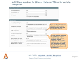 User Guide: Improved Layered Navigation
Page 10
Support: http://amasty.com/contacts
If you want to display
the attribute and its
options on the page of
particular categories,
indicate the ids of the
categories in this field.
For each filter you can specify
individual SEO parameters.
These parameters will take
effect for all pages on which the
filter values are selected.
Let’s say you go to page
http://your_store.com/categor
y.html and select ‘black’ in filter
‘Color’.
Robots and rel nofollow
parameters specified for ‘Color’
filter will be applied to page
http://your_store.com/categor
y/black.html.
4. SEO parameters for filters. Hiding of filters for certain
categories
 