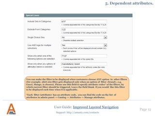 Page 12
Support: http://amasty.com/contacts
5. Single or multiple selection. Dependent attributes.
You can set the filter to be displayed
when customers choose certain options
in other filters. For example, display
shirt size filter only when ‘Gucci’ brand
is chosen. Please specify ids of options,
which should trigger the filter, in this
field. Leave the field blank if you would
like this filter to be displayed each time
when it is applicable.
Each option of each filter has a unique
id, you can find the ids on the list of
filter options at the ‘Options’ tab.
User Guide: Improved Layered Navigation
 