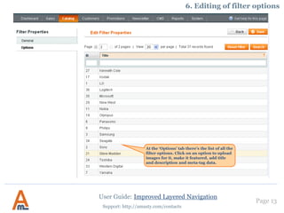 User Guide: Improved Layered Navigation
Page 13
Support: http://amasty.com/contacts
5. Dependent attributes.
You can make the filter to be displayed when customers choose ANY option in other filters
(for example, shirt size filter gets displayed only when an option of filter «brand», e.g.
Gucci, Mango, is chosen). Please use this field to specify attribute codes* of the filters, by
which current filter should be triggered. Leave the field blank if you would like this filter
to be displayed each time when it is applicable.
*Each filter (attribute) has an attribute code, you can find the code on the list of
attributes in admin panel -> Catalog -> Attributes -> Manage attributes.
 