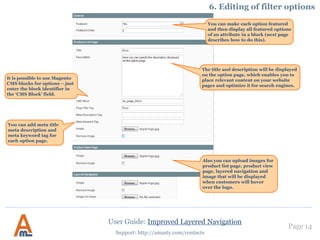 User Guide: Improved Layered Navigation
Page 14
Support: http://amasty.com/contacts
At the ‘Options’ tab there’s the list of all the
filter options. Click on an option to upload
images for it, make it featured, add title
and description and meta-tag data.
6. Editing of filter options
 