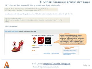 Page 16
Support: http://amasty.com/contacts
6. Editing of filter options
User Guide: Improved Layered Navigation
The title and description will be
displayed on the option page, which
enables you to place relevant content on
your website pages and optimize it for
search engines. You can specify title and
descriptions for each store view
separately.
It is possible to use Magento
CMS blocks for options.
Also you can upload images for
product list page, product view
page, layered navigation and
image that will be displayed
when customers will hover
over the logo.
 