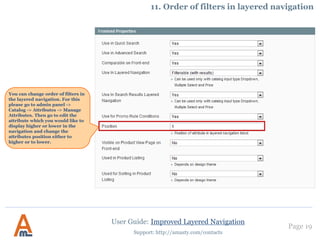 Page 19
Support: http://amasty.com/contacts
9. How to show attribute icons on category pages
IV. To show attribute icons on product list page (category page), follow these steps:
1) open appdesignfrontendbasedefaulttemplatecatalogproductlist.phtml, where `base` is your current design package and `default` is
your current theme and :
2) add this line (2 times, one for grid mode and one for list mode)
after the product name code:
<h2 class="product-name"> … </h2>
Then log in to admin panel, browse to Catalog > Attributes, go to edit front end properties of the attribute, icons of which you would like to display,
and set "Used in Product Listing" setting to ‘Yes’:
That’s it.
<?php if (Mage::helper('core')->isModuleEnabled('Amasty_Shopby')) {
echo Mage::helper('amshopby')->showLinks($_product, $this->getMode());} ?>
User Guide: Improved Layered Navigation
 