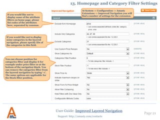 Page 21
Support: http://amasty.com/contacts
10. Filter Mapping Settings
User Guide: Improved Layered Navigation
To configure mapping settings go to
Catalog -> Improved Navigation ->
Filters and choose the filter you need.
NOTE: The option is useful for filters
with a great number of values like
color, size etc.
Click here to add a
new grouped
option.
 