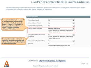Page 23
Support: http://amasty.com/contacts
10. Filter Mapping Settings
User Guide: Improved Layered Navigation
Once the name is saved
you’ll see the newly-
created group on the grid
where you’ll be able to
add child options.
Click on the ‘Edit’
link to specify info
for each group.
 