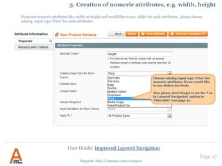 User Guide: Improved Layered Navigation
V. To display layered navigation at product pages, open
appdesignfrontenddefaultdefaultlayoutamastyamshopby.xml file and comment out this code:
By default the navigation will be displayed in the right column. If you would like to move it to the left one, please change <reference
name="right"> code to <reference name="left">
If you would like to use AJAX in navigation at product pages, wrap the products area as below:
<div class="amshopby-page-container">
....your current product list or cms blocks ....
<div style="display:none" class="amshopby-overlay"><img src="<?php echo $this->getSkinUrl('images/amshopby-overlay.gif')?>"
width="32" height="32"/></div>
</div>
Page 27
Support: http://amasty.com/contacts
11. Layered navigation on product pages
<!-- comment this out if you need the navigation on the product page
<catalog_product_view>
<reference name="right">
<block type="amshopby/catalog_layer_view" name="amshopby.navleft" after="currency"
template="catalog/layer/view.phtml"><action method="setIsProductPage"><flag>1</flag></action></block>
</reference>
</catalog_product_view>
-->
 
