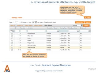 User Guide: Improved Layered Navigation
Page 28
Support: http://amasty.com/contacts
12. Order of filters in layered navigation
You can change order of filters in
the layered navigation. For this
please go to admin panel ->
Catalog -> Attributes -> Manage
Attributes. Then go to edit the
attribute which you would like to
display higher or lower in the
navigation and change the
attributes position either to
higher or to lower.
 